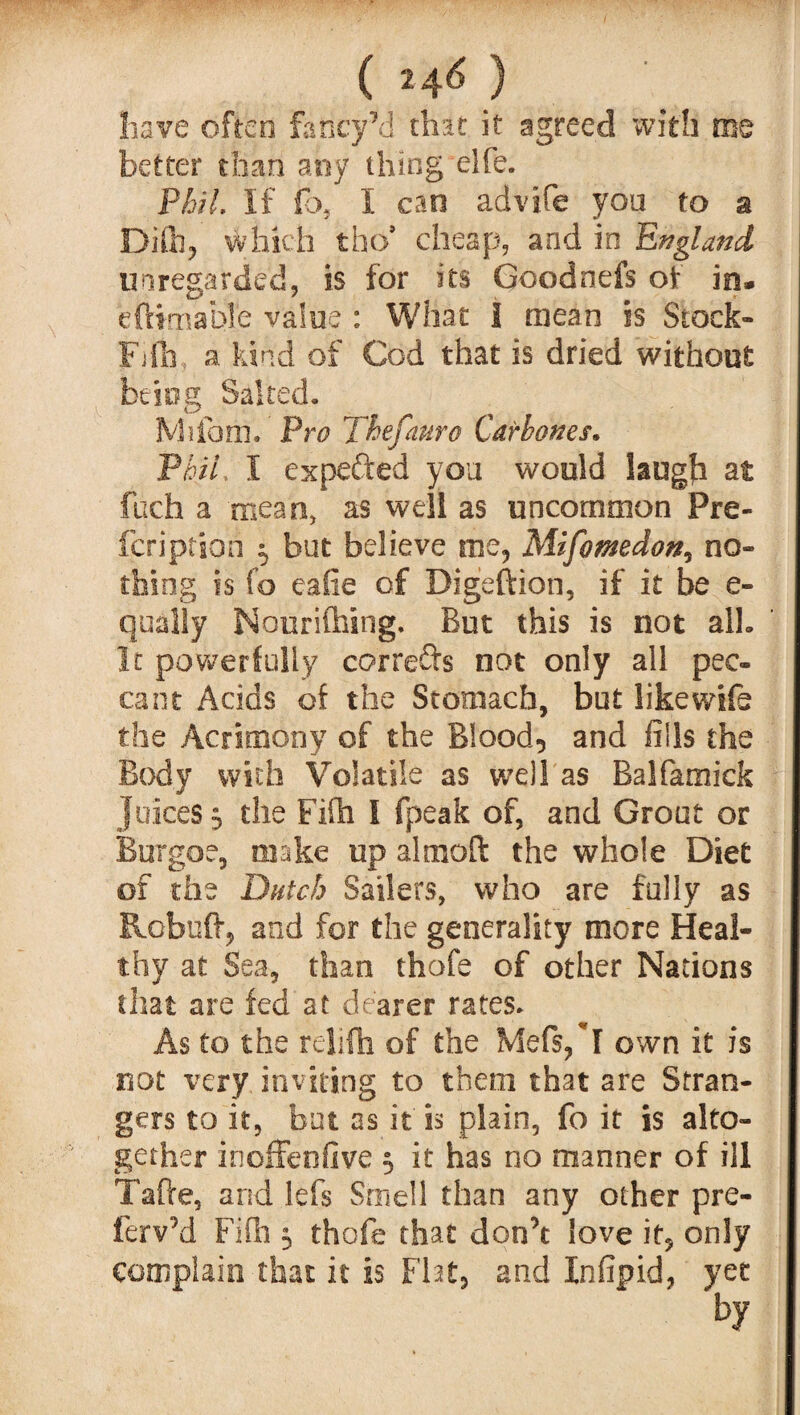 ( 2 4^ ) have often FancyM that it agreed with me better than any thing elfe. PhU. If fo, I can advife you to a Difh, which tho* cheap, and in England unregarded, is for its Goodnefs of in* eftimable value : What I mean is Stock- Fifh, a kind of Cod that is dried without being Salted, Milam, Pro Thefauro Carbones. PhiL I expetted you would laugh at fitch a mean, as well as uncommon Pre¬ scription 5 but believe me, Mifomedon, no¬ thing is fo eafie of Digeftion, if it be e- qually Nourifhing. But this is not alb It powerfully corrects not only all pec¬ cant Acids of the Stomach, but like wife the Acrimony of the Blood, and fills the Body with Volatile as well as Balfamick juices, the Fifh I fpeak of, and Grout or Burgoe, make up almoft the whole Diet of the Dutch Sailers, who are fully as Rebuff, and for the generality more Heal¬ thy at Sea, than thofe of other Nations that are fed at dearer rates. As to the rejifh of the Mefs/l own it is not very inviting to them that are Stran¬ gers to it, but as it is plain, fo it is alto¬ gether inoffenfive 5 it has no manner of ill Tafle, and lets Smell than any other pre- ferv’d Fifh 3 thofe that don’t love it, only complain that it is Flat, and Infipid, yet by