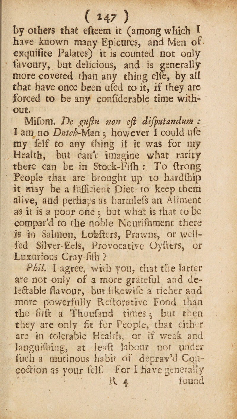 ( 2 47 ) by others that efteem it (among which I have known many Epicures, and Men of* exquifite Palates) it is counted not only favoury, hut delicious, and is generally more coveted than any thing elfe, by all that have once been ufed to it, if they are forced to be any confiderable time with¬ out, Mifom. De gujbi non eji difyutandnm : I am no Dutch-Man 3 however I could ufe my felf to any thing it it was for my Health, but caru imagine what rarity there can be in Stock-Filh : To ftrong People that are brought up to hardfhip it may be a fufficient Diet to keep them alive, and perhaps as harmlefs an Aliment as it is a poor one 3 but what is that to be compar'd to the noble Nouriihment there is in Salmon, Lofefters, Prawns, or well- fed Silver-Eels, Provocative Oyfters, or Luxurious Cray fifla > Phil. I agree, with you, that the latter are not only of a more grateful and de¬ ferable flavour, but likewife a richer and more powerfully Pveftorative Food than the firft a Thoufand times 3 but then they are only fit for People, that either are in tolerable Health, or if weak and languishing, at lead: labour not under fuch a mutinous habit of deprav’d Con- cordon as your felf. For I have generally '*■ f\ 4 found
