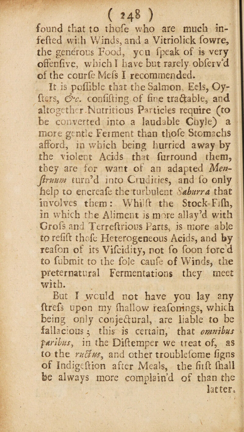 ( *48 ) found that to tfaofe who are much in- fefted with Winds, and a Vitriolick fowre, the generous Food, yen fpeak of is very offenfive, which I have but rarely, obferv’d of the coorfe Mefs 1 recommended. It. is poffible that the Salmon . Eels, Oy- fters, &c. confiding of fine traftable, and altogether.Nutritious Particles require (to be converted into a laudable Coyle) a more gentle Ferment than thole Stomachs afford, in which being hurried away by the violent Acids that furround them, they are for want of an adapted Men- firmrn turn’d into Crudities, and fo only help to encreafe the turbulent Sdburra that involves them: Whfft the Stock-Fifla, in which the Aliment is more allay’d with Grofsand Terr eft rious Parts, is more able to refift thefe Fleterogeneous Acids, and by reafon of its Vifcidity, not fo foon fore d to fubmit to the foie caufe of Winds, the preternatural Fermentations they meet with. But f would not have you lay any ftrefs upon my (hallow reafonings, which being only conjedural, are liable to be fallacious 5 this is certain,' that omnibus f&rihus, in the Diftemper we treat of, as to the rnUm^ and other troublefcme figns of Indigeftion after Meals, the fit ft (hall be always more complain'd of than the latter.