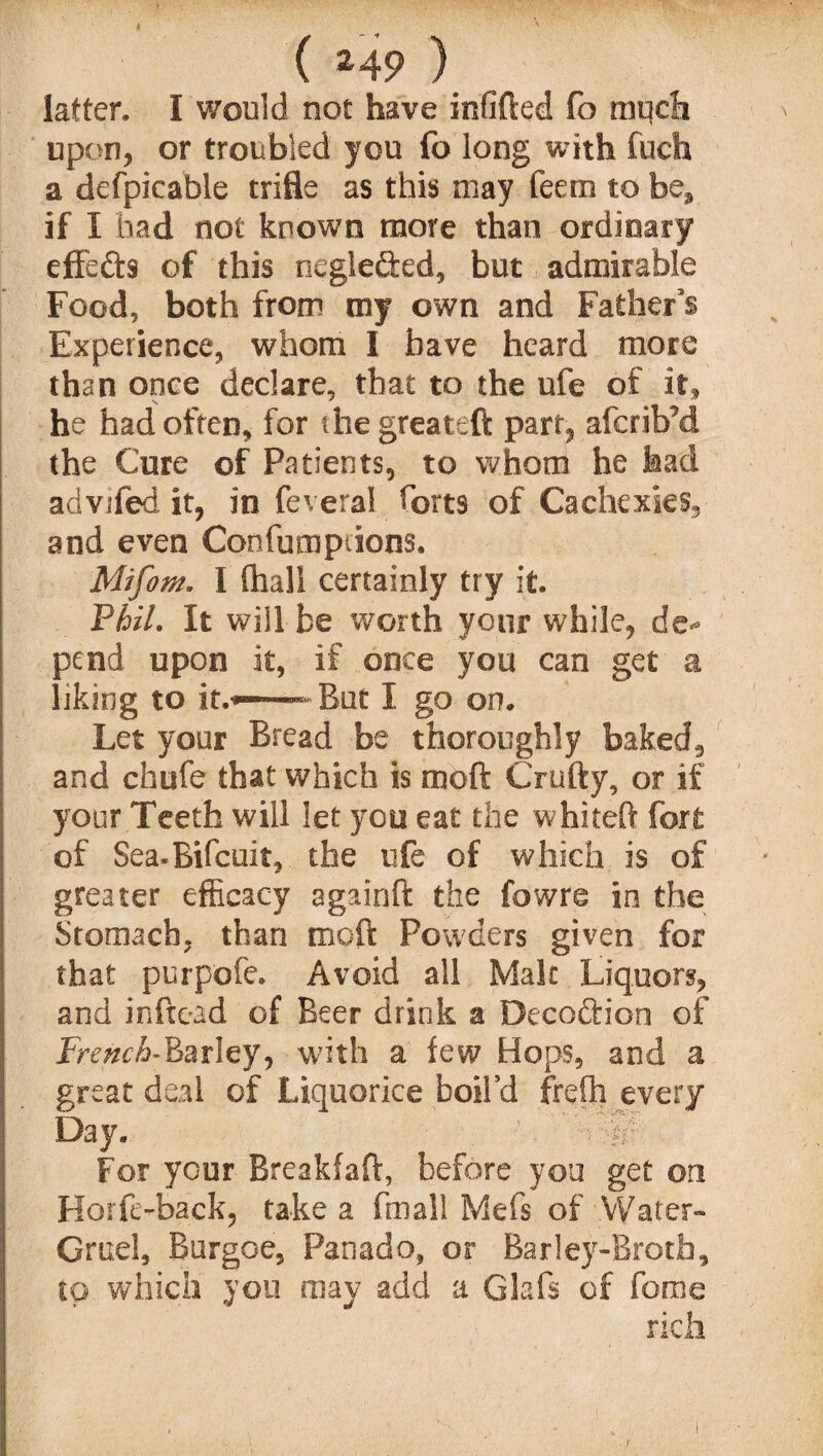 latter. I would not have infilled lo much upon, or troubled you fo long with fuch a defpicable trifle as this may feem to be, if I had not known more than ordinary effects of this neglected, but admirable Food, both from my own and Father’s Experience, whom I have heard more than once declare, that to the ufe of it, he had often, for the greateft part, afcrib’d the Cure of Patients, to whom he had advifed it, in feveral harts of Cachexies, and even Confumprions. Mifom. I (hall certainly try it. Phil. It will be worth your while, de¬ pend upon it, if once you can get a liking to it.*— But I go on. Let your Bread be thoroughly baked, and chufe that which is mod Crufty, or if your Teeth will let you eat the whited fort of Sea-Bifcuit, the life of which is of greater efficacy againffc the fowre in the Stomach, than moft Powders given for that purpofe. Avoid all Malt Liquors, and inftead of Beer drink a Decoftion of jFmz<A-Barley, with a few Hops, and a great deal of Liquorice boil’d frelh every Day. ■■ P For your Breakfaft, before you get on Horfe-back, take a fmall Mefs of Water- Gruel, Burgoe, Panado, or Barley-Broth, to which you may add a Glafs of feme rich