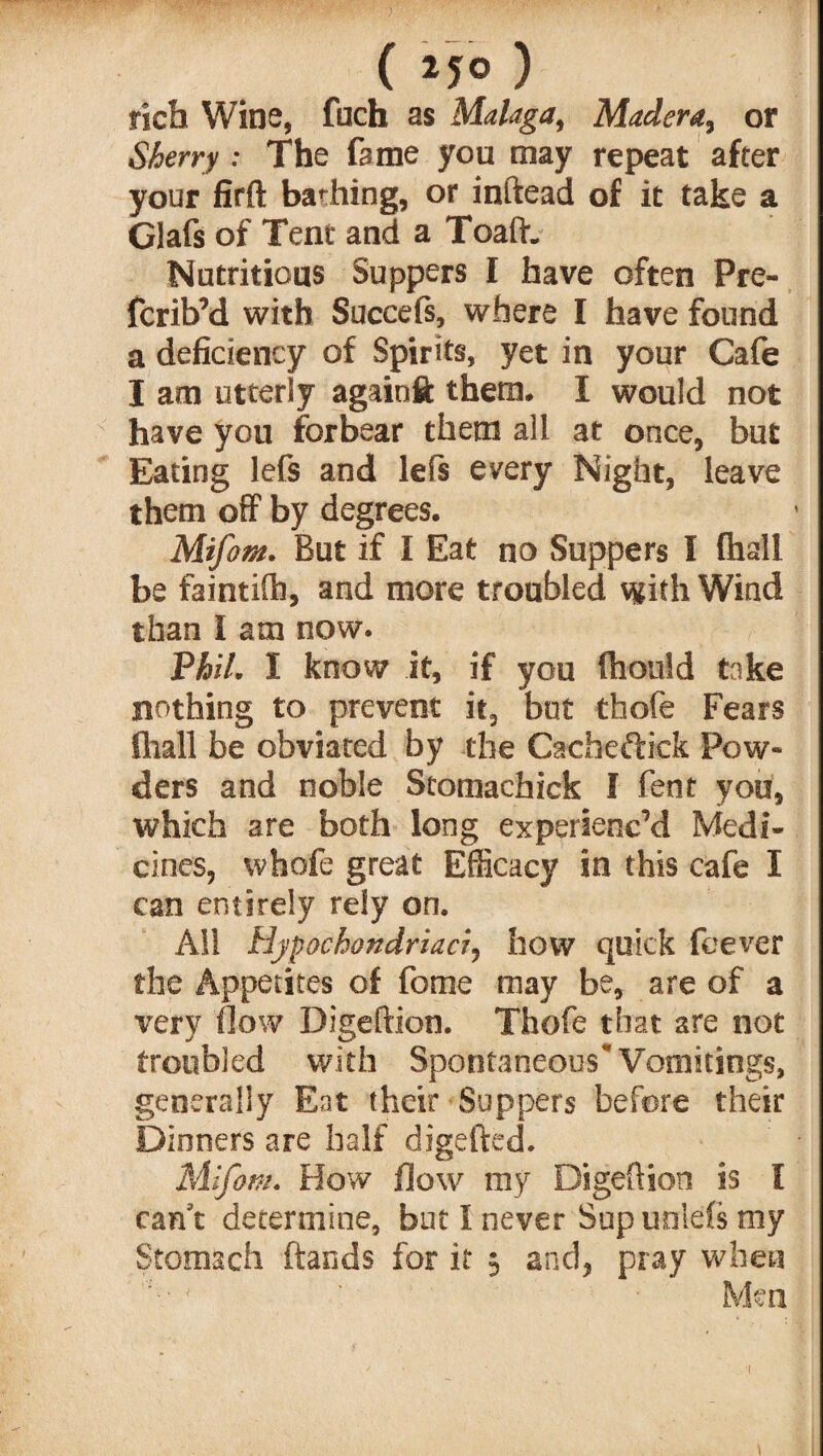 rich Wine, fuch as Malaga, Madera, or SAerry: The fame you may repeat after your fifft bathing, or inftead of it take a Glafs of Tent and a Toaftc Nutritious Suppers I have often Pre- fcrib’d with Succefs, where I have found a deficiency of Spirits, yet in your Cafe I am utterly againft them* I would not have you forbear them all at once, but Eating lefs and lefs every Night, leave them off by degrees. Mifom. But if I Eat no Suppers I (hall be faintifti, and more troubled with Wind than I am now. Phil. I know it, if you fliould take nothing to prevent it, but thofe Fears (hall be obviated by the Cachcftick Pow¬ ders and noble Stomachick I fent you, which are both long experienc’d Medi¬ cines, whofe great Efficacy in this cafe I can entirely rely on. All Hypochondriacr, how quick feever the Appetites of fome may be, are of a very flow Digeftion. Thofe that are not troubled with Spontaneous’ Vomitings, generally Eat their Suppers before their Dinners are half digefted. Mifom. How flow my Digeftion is I can't determine, but I never Supunlefs my Stomach hands for it 3 and, pray when ; ' Men
