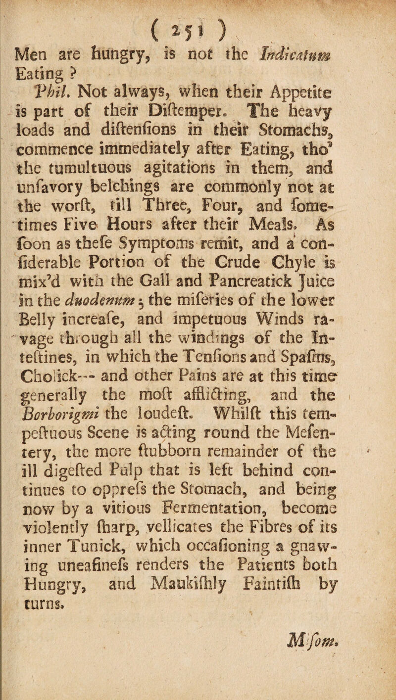 Men are hungry, is not the Indieatum Eating ? Vhil. Not always, when their Appetite is part of their Diftemper. The heavy loads and diftenfions in their Stomachs, commence immediately after Eating, tho” the tumultuous agitations in them, and unfavory belchings are commonly not at the worft, till Three, Four, and fome- times Five Hours after their Meals. As foon as thefe Symptoms remit, and a con- fiderable Portion of the Crude Chyle is mix’d with the Gall and Pancreatick Juice in the duodenum $ the miferjes of the lower Belly increafe, and impetuous Winds ra¬ vage through all the windings of the In- teftines, in which the Tenfions and Spafms, Choiick-— and other Pains are at this time generally the raoft affii&tng, and the i Borborigmi the loudeft, Whilft this tern- peftuous Scene is afting round the Mefen- tery, the more ftubborn remainder of the ill digefted Pulp that is left behind con¬ tinues to opprefs the Stomach, and being now by a vitious Fermentation, become violently (harp, vellicates the Fibres of its inner Tunick, which occafioning a gnaw¬ ing uneafinefs renders the Patients both Hungry, and Maukifhly Faintifh by turns.