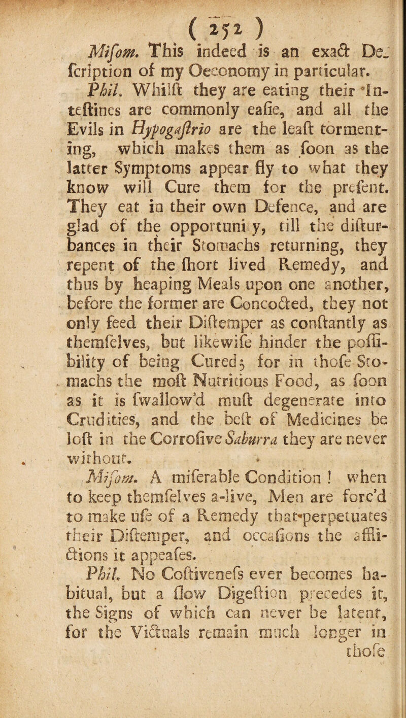 . ( M1 ) Mifom. This indeed is an exad De„ fcription of my Oeconomy in particular. VhlL WhiSft they are eating their In- teftines are commonly eafie, and all the Evils in Hypogajlrio are the leaft torment¬ ing, which makes them as foon as the latter Symptoms appear fly to what they know will Cure them for the prefent. They eat in their own Defence, and are glad of the opportune y, till the diftur- bances in their Stomachs returning, they repent of the fhort lived Remedy, and thus by heaping Meals upon one soother, before the former are Conceded, they not only feed their Diftemper as conftantly as themielves, but like wife hinder the pofli- bility of being Cured 3 for in thofe Sto¬ machs the raoft Nutritious Food, as foon as it is (wallow'd muft degenerate into Crudities, and the be ft of Medicines be loft in the CortoGvc Saburra they are never without. Mifom. A miferable Condition ! when to keep themfelves a-live, Men are forc'd to make oft of a Remedy tbat-perpettiates their Diftemper, and occafions the affii- dions it appeafes. Phil No Coftiveoefs ever becomes ha¬ bitual, but a flow Digeftion precedes it, the Signs of which can never be latent, for the Vidua Is remain much longer in v chofe