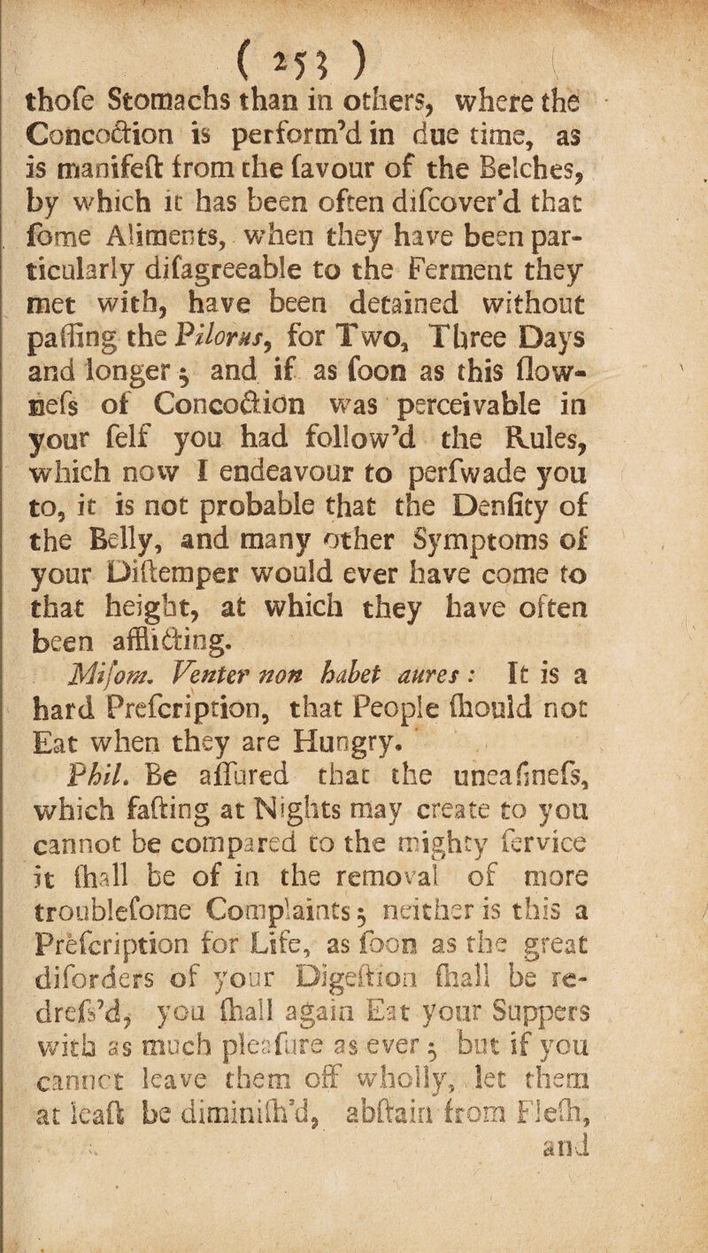 ( *5* ) thofe Stomachs than in others, where the Concoftion is perform’d in due time, as is manifeft from the favour of the Belches, by which it has been often difcover’d that feme Aliments, when they have been par¬ ticularly difagreeable to the Ferment they met with, have been detained without paffing thePilorns, for Two, Three Days and longer $ and if as foon as this flow- nef$ of Conco&ion was perceivable in your felf you had follow’d the Rules, which now I endeavour to perfwade you to, it is not probable that the Denfity of the Belly, and many other Symptoms of your Diftemper would ever have come to that height, at which they have often been affliding. 1Mi font, Venter non habet aures : It is a hard Prefcri prion, that People fliould not Eat when they are Hungry, Phil. Be allured that the uneafmefs, which fading at Nights may create to you cannot be compared co the mighty fervice it (hall be of in the removal of more troublefome Complaints 3 neither is this a Prefcription for Life, as foon as the great diforders of your Digeftion (hall be re- drefs’d, you (hall again Eat your Suppers wish 9s much pleafure as ever 3 but if you cannot leave them off wholly, let them at ieaft be diminiflfd, abftain from FJefh, ' e ’ and