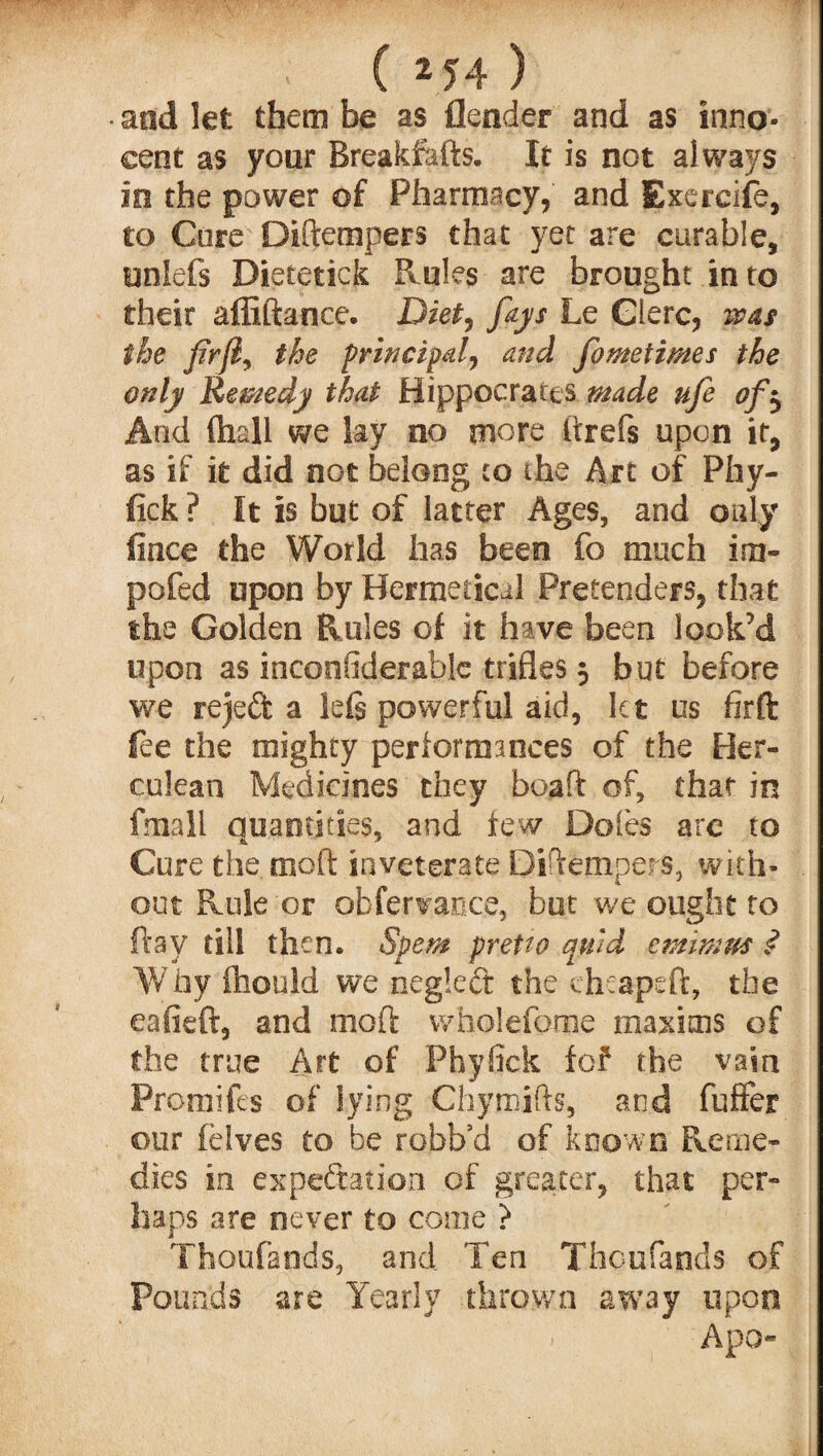 • and let them be as {lender and as inno¬ cent as your Breakfafts. It is not always so the power of Pharmacy, and Exereife, to Core Didempers that yet are curable, unlefs Distetick Rules are brought into their affiftance. Diet, fays Le Glerc, was the firfiy the principal) and fometimes the only Remedy that Hippocrates made ufe of$ And ffaall we lay no more itrefs upon it, as if it did not belong to the Art of Pby- fick ? It is but of latter Ages, and only fince the World has been fo much im- pofed upon by Bermedcal Pretenders, that the Golden Rules of it have been look’d upon as inconsiderable trifles 5 but before we rejeft a lefe powerful aid, let us firft fee the mighty performances of the Her¬ culean Medicines they bead of, that in fmall quantities, and few Doles are to Cure the mod inveterate Didempers, with¬ out Rule or obfervance, but we ought to day till then, Spem pretto quid emimus £ Why ffaould we negleCt the eheapeft, the eafieft, and mod wholefome maxims of the true Art of Phyfick fof the vain Promifes of lying Chymids, and fuffer our felves to be robb’d of known Reme¬ dies in expectation of greater, that per¬ haps are never to come ? Thoufands, and Ten Thoufands of Pounds are Yearly thrown away upon Apo-