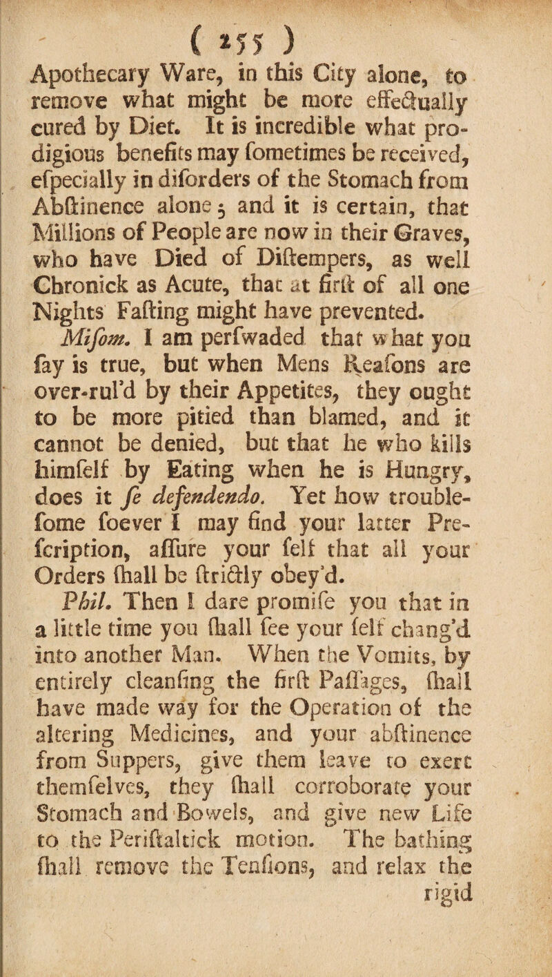 Apothecary Ware, in this City alone, to remove what might be more effectually cured by Diet. It is incredible what pro¬ digious benefits may fometimes be received, efpecially in diforders of the Stomach from Abftinence alone j and it is certain, that Millions of People are now in their Graves, who have Died of Diftempers, as well Chronick as Acute, thac at firft of all one Nights Faffing might have prevented. Mifom. I am perfwaded that what you fay is true, but when Mens Reafons are over-rul’d by their Appetites, they ought to be more pitied than blamed, and it cannot be denied, but that he who kills faimfelf by Eating when he is Hungry, does it fe defendendo. Yet how trouble- fome foever I may find your latter Pre- fcription, affure your fell that all your Orders (hall be ftri&ly obey’d. Phil. Then 1 dare promife you that in a little time you (hall fee your (elf chang’d into another Man. When the Vomits, by entirely cleanfing the firft Paflages, (hall have made way for the Operation of the altering Medicines, and your abftinence from Suppers, give them leave to exert themfelves, they (hall corroborate your Stomach and Bowels, and give new Life to the Periftaltick motion. The bathing (hall remove the Tendons, and relax the rigid