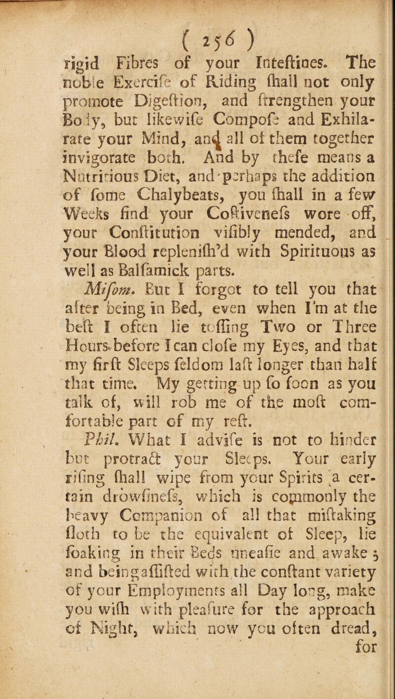 rigid Fibres of your Inteftiaes. The noble Exercife of Riding fhail not only promote Digeftjon, and ftrengthen your Bqiy, but likewife Compofe and Exhila¬ rate your Mind, an^ all of them together invigorate both. And by thefe means a Nutritious Diet, and-perhaps the addition of feme Chalybeats, you ffaall in a few Weeks find your Coftivenefs wore off, your Conftitution vifibly mended, and your Blood replenifli’d with Spirituous as well as Balfamick parts. Mifom. But I forgot to tell you that alter being in Bed, even when I’m at the belt I often lie tc fling Two or Three Hours,before lean clofe my Eyes, and that my firft Sleeps feldora laft longer than half that time. My getting up fo foon as you talk of, will rob me of the moft com¬ fortable part of my reft. Vhih What I advife is not to hinder but protraft your Sleeps. Your early riling dial! wipe from your Spirits a cer¬ tain drowfinefs, which is commonly the heavy Companion of all that miftaking floth to be the equivalent of Sleep, lie fbaking in their Beds nneafie and awake 5 and beingaflifted with the conftant variety of your Employments all Day long, make you with with pleafure for the approach of Night, which now you often dread, v for