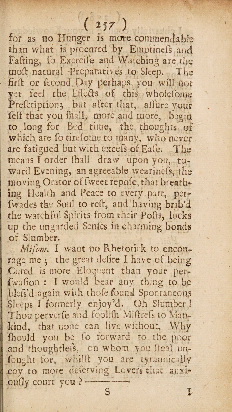 I (257) for as no Hunger is more commendable than what is procured by Emptineis and Fading, fo Exercife and Watching are the mod natural Preparatives .to Sleep. The find or fecood Day perhaps you will not yet feel the Eflfefts of this wholefome Prefcription^ but after that, allure your felf that you fhall, more and more, begin to long for Bed time, the thoughts of which are fo tirefome to many,' who never are fatigued but with excefs of Eafe. The means I order (hall draw- upon you, to¬ ward Evening, an agreeable wearinefs, the moving Orator of fweet repofe, that breath*- ing Health and Peace to every part, per- fwades the Soul to red, and having brib’d the watchful Spirits from their Pods, locks up the ungarded Senles in charming bonds of Slumber. Mifom. I want no Rhetorick to encou¬ rage me ^ the great defire I have of being Cured is more Eloquent than your per- fwafion : I would bear any thing to be blefs’d again whh thofe found Spontaneous Sleeps 1 formerly enjoy’d. Oh Slumber! Thou perverfe and f bo I i fh M j ft re fs t o Ma tx- kind, that none can live without. Why fhoold you be fo forward to the poor and thoughtlefs, on whom you deal -uri¬ fe ught for, wbilft you are tyrannically coy to more deferving Lovers that anxi- bully court you ) S I