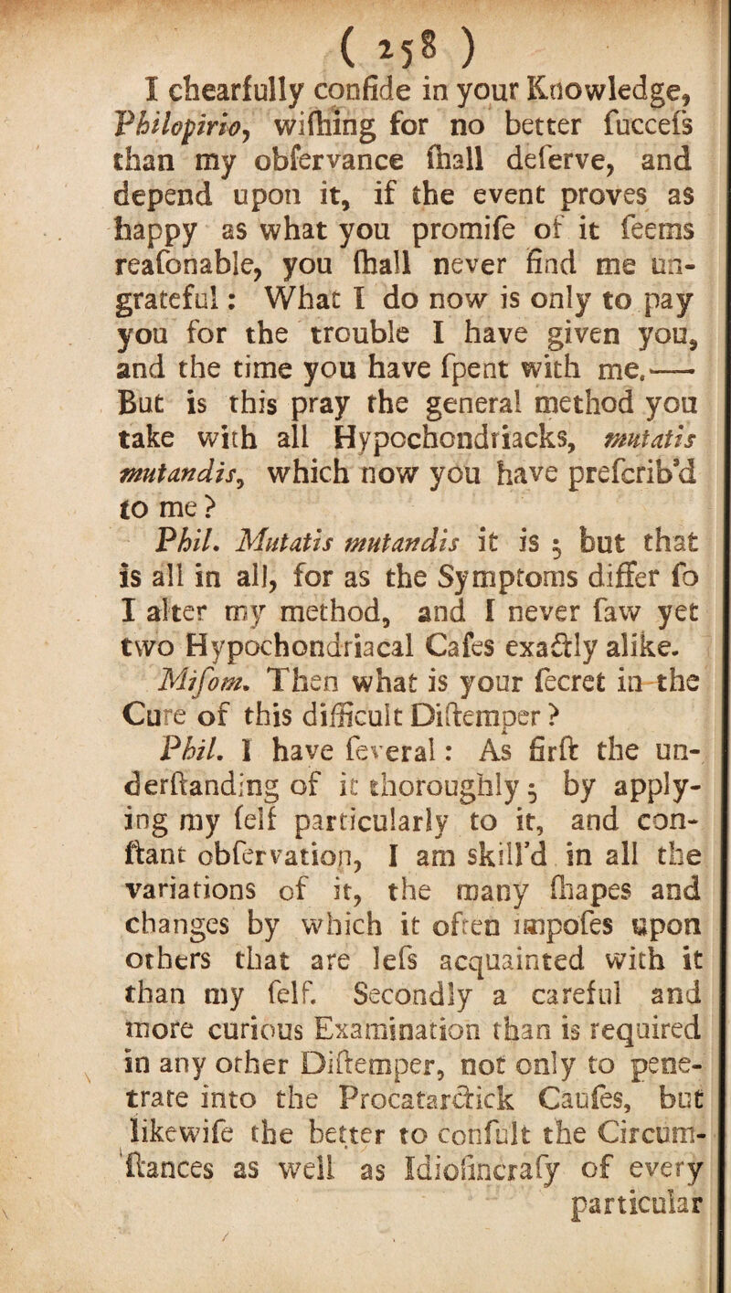 I chearfully confide in your Knowledge* Vhilopmoj wifhing for no better fuccefs than my obfervance (hall deferve, and depend upon it, if the event proves as happy as what you promife of it feems reafonable, you fhall never find me un¬ grateful : What I do now is only to pay you for the trouble I have given you, and the time you have fpent with me,— But is this pray the general method you take with all Hypcchondriacks, mutatis mutandis, which now you have prefcrib’d to me > Phil. Mutatis mutandis it is 5 but that is all in all, for as the Symptoms differ fo I alter my method, and I never faw yet two Hypochondriacal Cafes exactly alike. Mifom. Then what is your fecrefc in the Cure of this difficult Diftemper? Phil. I have feveral: As firft the un¬ ci erftanding of it thoroughly 5 by apply¬ ing my feif particularly to it, and con- ftant obfervation, I am skill’d in all the variations of it, the many fhapes and changes by which it often impofes upon others that are lefs acquainted with it than my felf. Secondly a careful and more curious Examination than is required in any other Diftemper, not only to pene¬ trate into the Procatarcfick Caufes, but likewife the better to confute the Circum- 1 » / ftances as well as Idiofincrafy of every particular