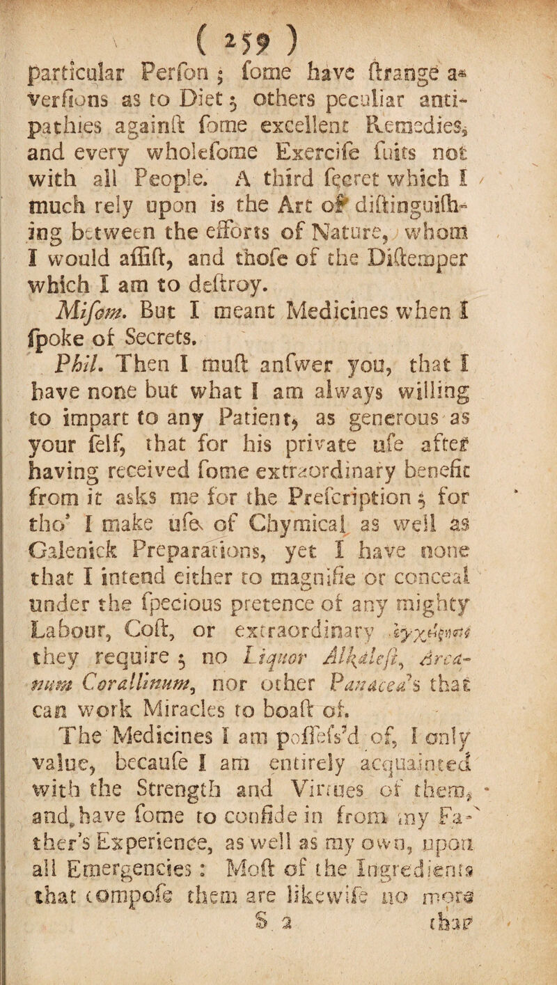 / ( 2S9 ) particular Perfon ; fome have ftrangd a* verfions as to Diet $ others peculiar anti¬ pathies againft fome excellent Remedies, and every whokforne Exercife fuits not with all People. A third fee ret which I much rely upon is the Art of diftinguifh* ing between the efforts of Nature, whom I would affift, and thofe of the Diftenoper which I am to deftroy. Mifom. But I meant Medicines when I (poke of Secrets. Phil. Then I iiioti anfwer you, that I have none but what I am always willing to impart to any Patientj as generous as your (elf, that for his private ufe after having received fome extraordinary benefit from it asks me for the Prefcription $ for the/ I make ufe. of Chyrnical as well as Galenick Preparations, yet I have none that I intend either to magnifie or conceal tinder the fpecious pretence of any mighty Labour, Coft, or extraordinary -lyyjk^ they require 5 no Liquor Al!\dleft, Arca¬ num Corallinum, nor other Panacea*s that can work Miracles to boaft of. The'Medicines I am poffefFd of, I only value, becaufe I am entirely acquainted with the Strength and Virtues of them* * and^have fome to confide in from my ther’s Experience, as well as ray own, upon all Emergencies: Moft of the Ingredients that tompofe them are like wife no more S. 2 thatf
