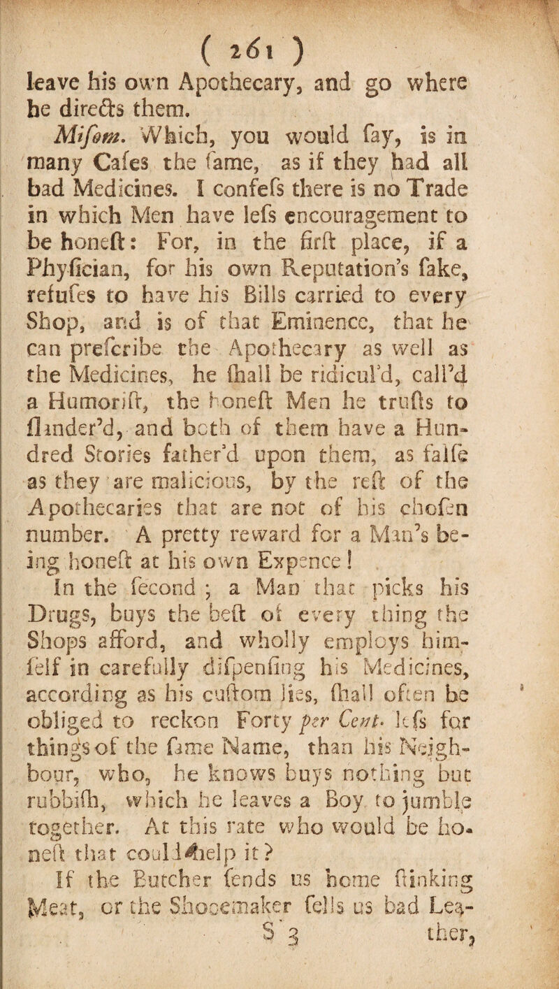( leave his own Apothecary, and go where he direfts them. Mifom. Which, you would fay, is in many Cafes the fame, as if they had all bad Medicines. I confefs there is no Trade in which Men have lefs encouragement to be honeft: For, in the firft place, if a PhyOcian, for his own Reputation’s fake, refufes to have his Bills carried to every Shop, and is of that Eminence, that he can prefcribe the Apothecary as well as the Medicines, he fhall be ridicul'd, call’d a Humorift, the honeft Men he trulls to Hinder’d,-and both of them have a Hun¬ dred Stories father'd upon them, as falfe as they are malicious, by the reft of the Apothecaries that are not of his choften number. A pretty reward for a Man’s be¬ ing honeft at his own Expence! in the ftecond ; a Mao that picks his Drugs, buys the beft oi every thing the Shops afford, and wholly employs him- feif in carefully diftpenflng his Medicines, according as his cuftom lies, fhall often be obliged to reckon Forty per Cent- lefs far things of the fame Name, than his Neigh¬ bour, who, he knows buys nothing but rubbifh, which lie leaves a Boy to jumble together. At this rate who would be ho- neft that coull^ielp it? If the Butcher fends os home (linking Meat, or the Shooemaker fells us bad Le$- S 3 tfaer*
