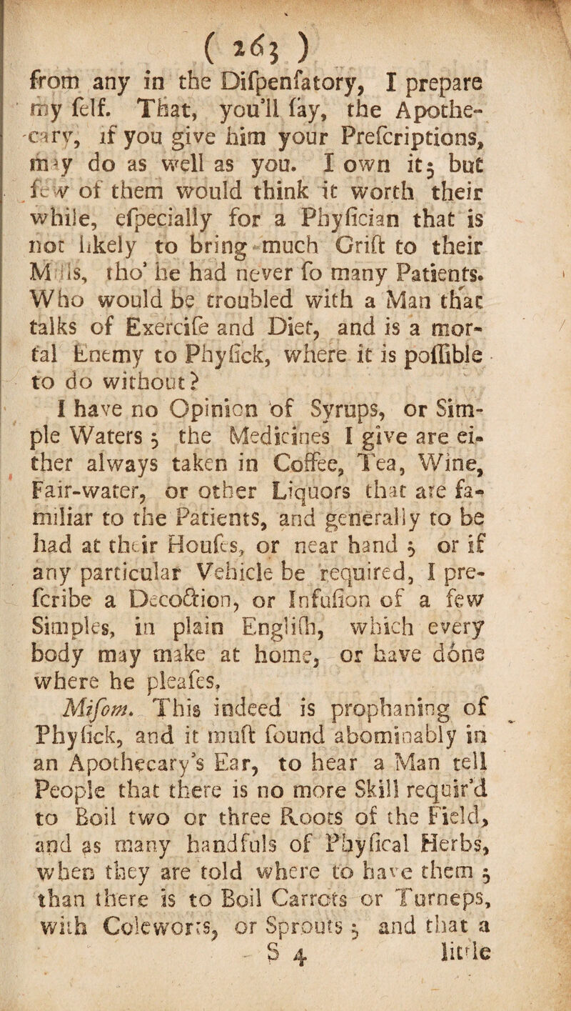 ( ) from any in the Difpenfatory, I prepare my felf. That, you'll fay, the Apothe¬ cary if you give him your Prefcriptions, m y do as well as you. I own it5 but few of them would think it worth their while, efpecially for a Phyfician that is not hkely to bring much Grift to their M is, tho’ be had never fo many Patients. Who would be troubled with a Man that talks of Exercife and Diet, and is a mor¬ tal Enemy to Phyfick, where it is poffible to do without? I have no Opinion of Syrups, or Sim¬ ple Waters 5 the Medicines I give are ei¬ ther always taken in Coffee, Tea, Wine, Fair-water, or other Liquors that are fa¬ miliar to the Patients, and generally to be had at their Houfes, or near hand 5 or if any particular Vehicle be required, I pre- fcribe a Deco&ion, or Infufion of a few Simples, in plain Englifh, which every body may make at home, or have done where he pleafes, Mifom. This indeed is prophaning of Phyfick, and it muft found abominably in an Apothecary's Ear, to hear a Man tell People that there is no more Skill requir'd to Boil two or three Roots of the Field, and as many handfuls of Phyfkal Herbs, when they are fold where to have them 5 than there is to Boil Carrots or Turneps, with Coleworrs, or Sprouts ^ and that a ' f-  ” • S 4 little