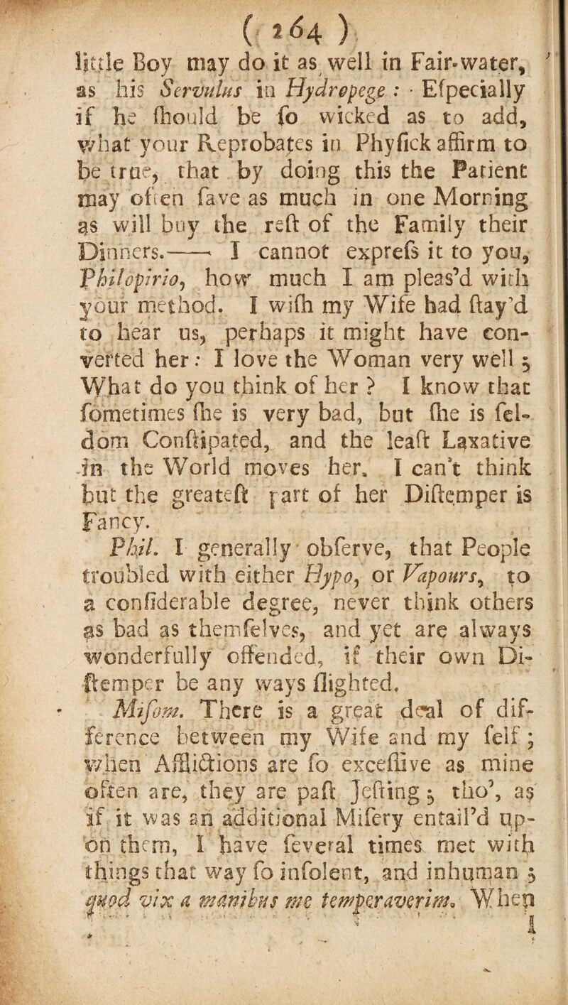 (f i<*4 ) little Boy may do it as well in Fair*water, ; as his Serztulus in Hydropegg : • Efpecially if he fhould be fo wicked as to add, what your Reprobates in Phyfick affirm to be true, that by doing this the Patient may often fave as much in one Morning as will buy the reft of the Family their Dinners.-< I cannot exprefs it to you, Philopirw, how much I am pleas’d with your method. I wifti my Wife had ftajrd to hear us, perhaps it might have con¬ verted her; I love the Woman very well $ What do you think of her ? I know that fometimes die is very bad, but (lie is fel- dom Conftipated, and the leaft Laxative in the World moves her, I can t think but the greateft part of her Diftemper is Fancy. P/i/7. I generally obferye, that People troubled with either Hypo, or Vapours, to a confiderable degree, never think others as bad as themfelves, and yet are always wonderfully offended, if their own Di¬ ftemper be any ways flighted. M-ifom. There is a great deal of dif¬ ference between my Wife and my felt ; when Afflictions are fo exceflive as mine often are, they are paft Jefting 5 tho\ as if it was sri additional Mifery entail’d up¬ on them, 1 have fevetal times, met with things that way fo infolent, and inhuman 5 fuod vix a mamhis me tempgravgrim* When