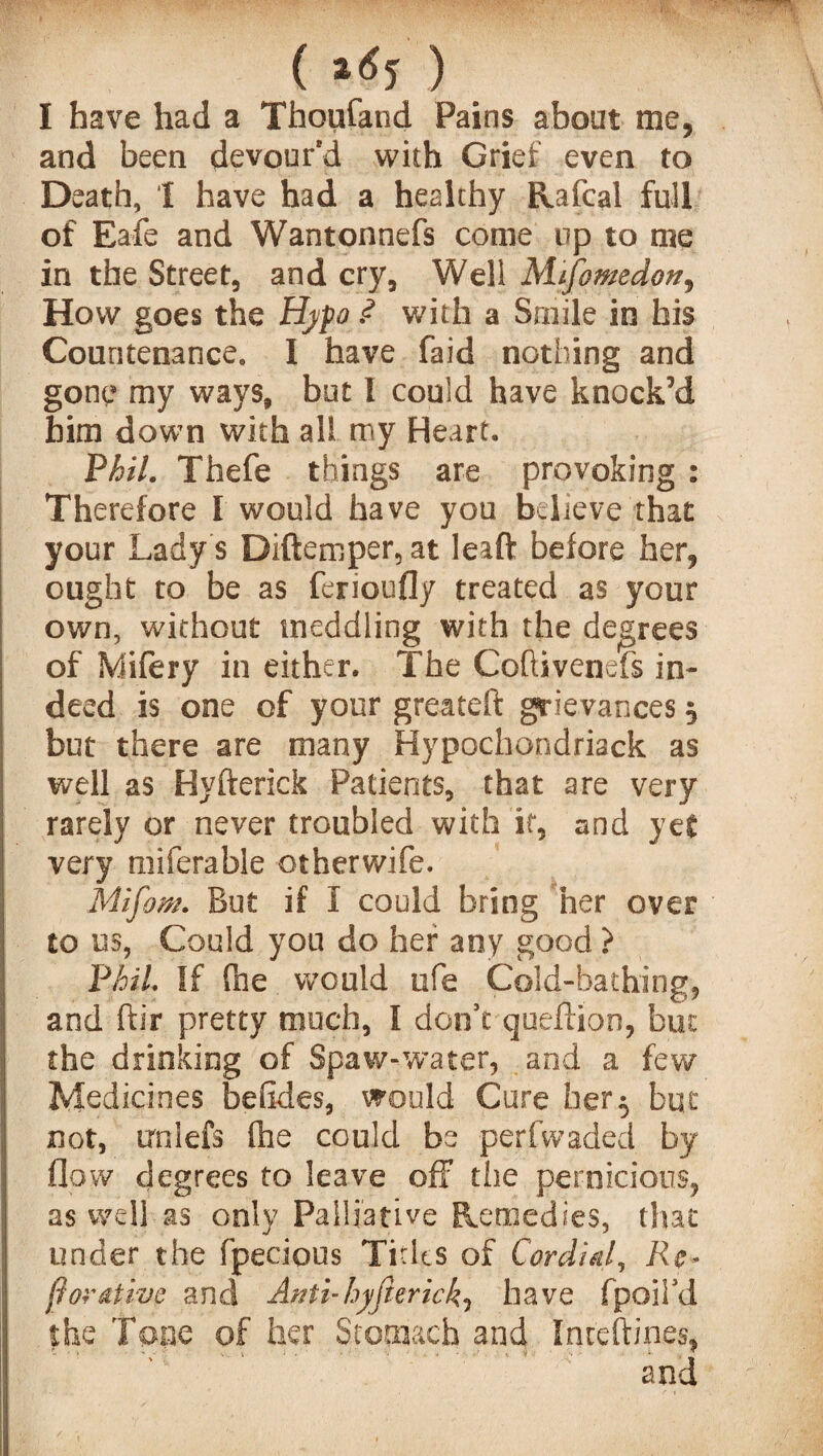 ( *65 ) I have had a Thoufand Pains about me, and been devour'd with Grief even to Death, I have had a healthy Rafcal full of Eafe and Wantonnefs come up to me in the Street, and cry. Well Mifomedon, How goes the Hypo ? with a Smile in his Countenance. I have faid nothing and gone my ways, but I could have knock’d him down with all my Heart, Phil. Thefe things are provoking : Therefore I would have you believe that your Lady s Diftemper,at leaft before her, ought to be as ferioufly treated as your own, without meddling with the degrees of Mifery in either. The Coftivenefs in¬ deed is one of your greateft grievances 5 but there are many Hypochondriack as well as Hyfterick Patients, that are very rarely or never troubled with it, and yet very miferable otherwife. Mifom. But if I could bring her over to us, Could you do her any good ? Phil If fne would ufe Cold-bathing, and ftir pretty much, 1 don’t queftion, but: the drinking of Spa w-water, and a few Medicines betides, would Cure her5 but not, irniefs (he could be perfwaded by flow degrees to leave off the pernicious, as well as only Palliative Remedies, that under the fpecious Tides of Cordial, Re* ftor&tive and Attti-hyfterick, have fpoil’d the Tone of her Stomach and Inceftines,