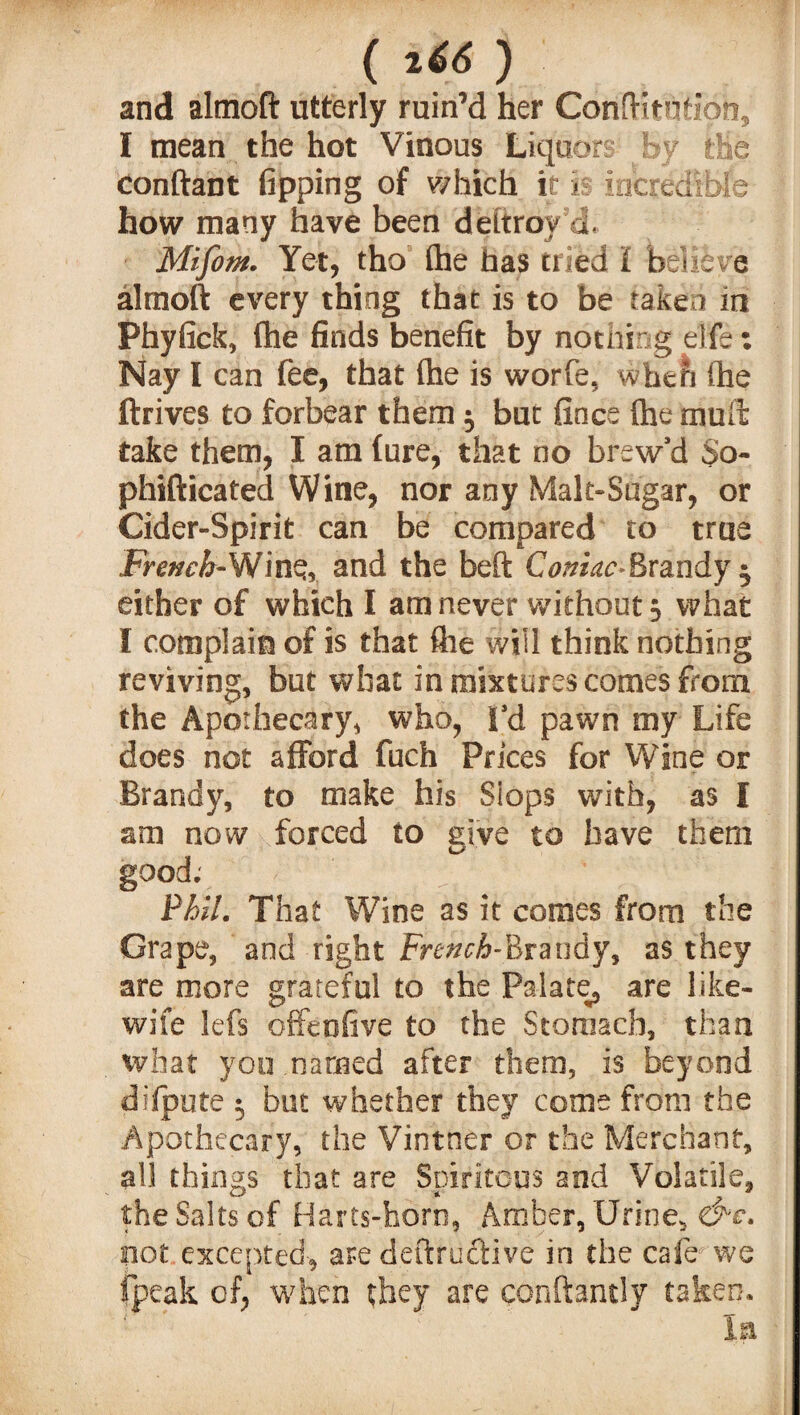 vr- ( l66 ) and altnoft utterly ruin’d her Conftitutipn, I mean the hot Vinous Liquors By the conftant fipping of which it is incredible how many have been dettroy’d, Mifom. Yet, tho (he has tried I believe almoft every thing that is to be taken in Phyfick, (he finds benefit by nothing elfe: Nay I can fee, that (he is worfe, when (he ftrives to forbear them $ but fince (he mud: take them, I am lure, that no brew’d So- phifticated Wine, nor any Malt-Sugar, or Cider-Spirit can be compared to true Fm^-Winq, and the beft Brandy 5 either of which I am never without 3 what I complain of is that (he will think nothing reviving, but what in mixtures comes from the Apothecary, who, I’d pawn my Life does not afford fuch Prices for Wine or Brandy, to make his Slops with, as I am now forced to give to have them good; Phil. That Wine as it comes from the Grape, and right French-Brandy, as they are more grateful to the Palate, are like- wife lefs offeofive to the Stomach, than what you named after them, is beyond difpute 5 but whether they come from the Apothecary, the Vintner or the Merchant, all things that are Spiriteus and Volatile, the Salts of Hans-born, Amber, Urine, &e. not excepted, are deftru&ive in the cafe we fpeak of, when they are conftantly taken. la