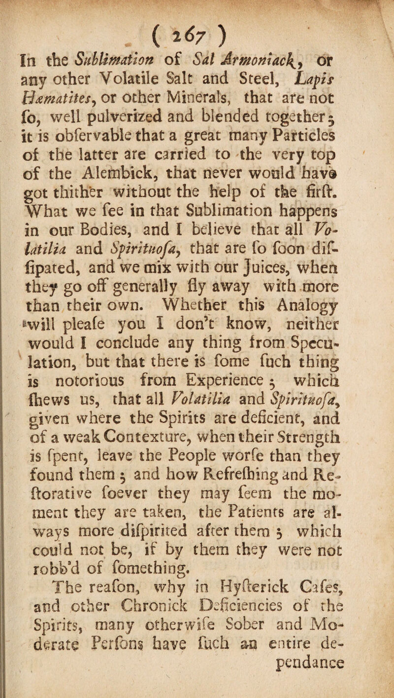 ( 2^7 ) In the Sublimation of Sal Armoniac4, or any other Volatile Salt and Steel, Lapit Hematites, or other Minerals, that are not fo, well pulverized and blended together5 it is obfervable that a great many Particles of the latter are carried to the very top of the Alembick, that never would bav® got thither without the help of the firft. What we fee in that Sublimation happens in our Bodies, and I believe that all Vo- latilia and Spirituofa, that are fo foon dif- fipated, and we mix with our juices, when they go off generally fly away with more than their own. Whether this Analogy «wiil pleafe you I don’t know, neither would I conclude any thing from Specu¬ lation, but that there is fome fuch thing is notorious from Experience $ which {hews us, that all FolatUia and Spirituofa, given where the Spirits are deficient, and of a weak Contexture, when their Strength is fpent, leave the People worfe than they found them 5 and how Refrefbing and Re- ftorative foever they may feem the mo¬ ment they are taken, the Patients are al¬ ways more difpirited after them 3 which could not be, if by them they were not robfe’d of fomething. The reafon, why in Hyfterick Cafes, and other Chronick Deficiencies of the Spirits, many otherwife Sober and Mo¬ derate Perfons have fuch aa entire de- pendance