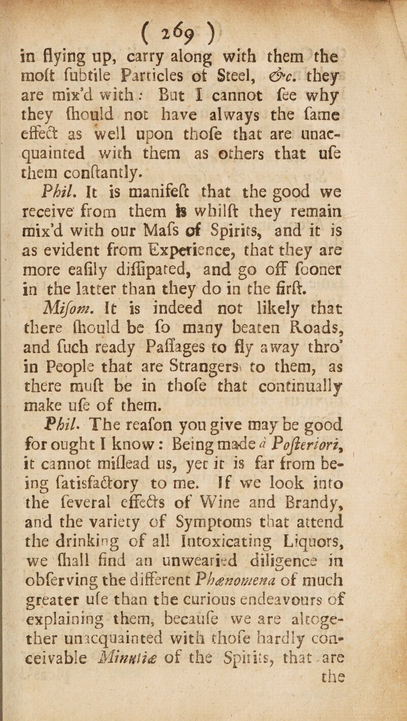 , ( 2<59 ) in flying up, carry along with them the molt fufatile Particles ot Steel, &c. they are mix’d with: But I cannot fee why they {hould not have always the fame effeft as well upon thofe that are unac¬ quainted with them as others that ufe them conftantly. Phil. It is manifeft that the good we receive from them is whilft they remain mix’d with our Mafs of Spirits, and it is as evident from Experience, that they are more eafily diffipated, and go off fconer in the latter than they do in the firft. Mifotn. It is indeed not likely that there (hould be fo many beaten Roads, and fuch ready Paffages to fly away thro* in People that are Strangers to them, as there muft be in thofe that continually make ufe of them. Phil- The reafon you give may be good for ought I know: Being made a Pojleriori, it cannot miflead us, yet it is far from be¬ ing fatisfa&ory to me. If we look into the feveral effects of Wine and Brandy, and the variety of Symptoms that attend the drinking of all Intoxicating Liquors, we (hall find an unwearied diligence in obferving the different Phenomena of much greater ufe than the curious endeavours of explaining them, becaufe we are altoge¬ ther unacquainted with thofe hardly con¬ ceivable Minuti# of the Spirits, that , are the