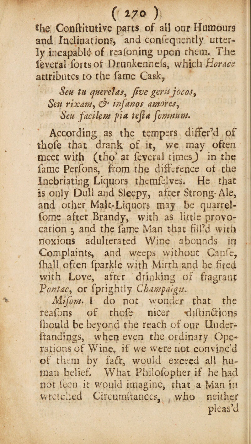 ( *7° ) the Conftitutive parts of all oar Humours and Inclinations, and cornequently utter¬ ly incapable of reafoning upon them. The feveral forts of Drunkennefs, which Horace attributes to the fame Cask, Sen tu querelas, Jive geris jocos, Sen rixcim, & in Janos amoves. Sen faeilem fia tejla j'cmnum* According as the tempers differ’d of thofe that drank of it, we may often meet with (tfao’ at feveral times J in the fame Perfons, from the difference of the Inebriating Liquors thcmfelves. He that is only Dull and Sleepy, after Strong” Ale, and other Male-Liquors may be quarrel- fome after Brandy, with as little provo¬ cation $ and the fame Man that fill’d with noxious adulterated Wine abounds in Complaints, and weeps without Caufe, fhali often fparkle with Mirth and be fired with Love, after drinking of fragrant Pontac, or fprightly Champaign. Mifom• I do not wonder that the reafons of thofe nicer niiftinffions fhould be beyond the reach of our Under- (landings, when even the ordinary Ope¬ rations of Wine, if we were not convinc’d of them by faff, would exceed all hu¬ man belief. What Philofopber if he had not feen it would imagine, that a Man iri wretched Circumftances, who neither pleas’d