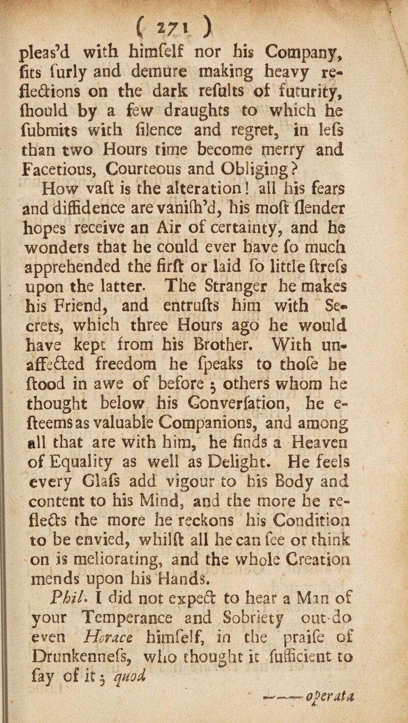 ( 271 ) pleas’d with himfelf nor his Company, fits furly and demure making heavy re¬ flexions on the dark refults of futurity, Ihould by a few draughts to which he fubmits with fijence and regret, in lefs than two Hours time become merry and Facetious, Courteous and Obliging? How vaft is the alteration! all his fears and diffidence are vaniffi’d, his moft (lender hopes receive an Air of certainty, and he wonders that he could ever have fo much apprehended the firft or laid fo little ftrefs upon the latter- The Stranger he makes his Friend, and entrufts him with Se¬ crets, which three Hours ago he would have kept from his Brother. With un¬ affected freedom he fpeaks to thofe he flood in awe of before 5 others whom he thought below his Gonverfation, he e- fteems as valuable Companions, and among all that are with him, he finds a Heaven of Equality as well as Delight. He feels every Glafs add vigour to bis Body and content to his Mind, and the more he re- fleXs the more he reckons his Condition to be envied, whilft all he can fee or think on is meliorating, and the whole Creation mends upon his Hands. Phil- I did not expeX to hear a Man of your Temperance and Sobriety out do even Horace himfelf, in the praife of Drunkennefs, who thought it fufficient to fay of it 5 quod operate