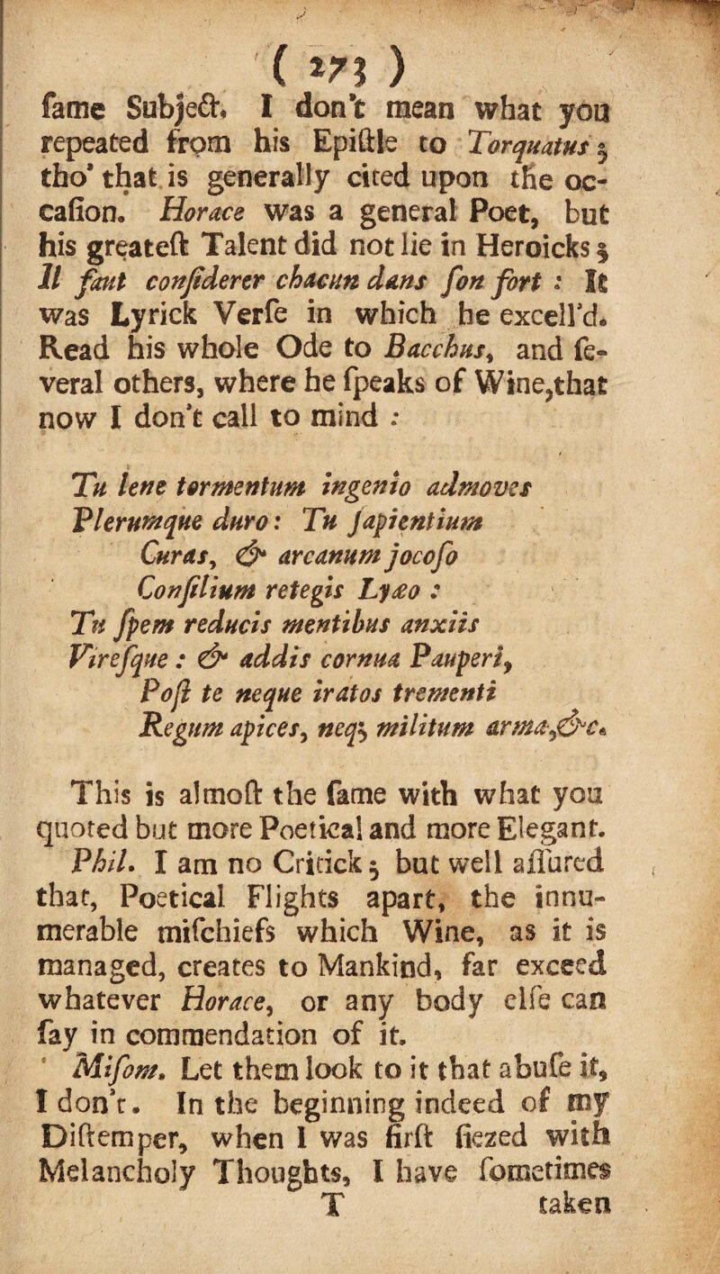 , ( m ) fame Subjeft* I don’t mean what you repeated from his Epiftle to Torquatus5 tho* that is generally cited upon the oc- cafion. Horace was a general Poet, but his greateft Talent did not lie in Heroicks § ll font conjidertr chacun dans [on fort 1 It was Lyrick Verfe in which he excelfcl. Read his whole Ode to Bacchus, and fe- veral others, where he fpeaks of Wine?tha£ now I don’t call to mind : Tu lent tormentum ingento admoves V hr unique duro: Tu japnntium Curas, & arcanum jocofo Confilium retegis Lyeeo : Tn fpem reducis mentibus anxiis Virefque : & addis cornua Pauperi, Poll te neque iratos trementi Regum apices, neop militum -arm&^&c* This is a! mo ft the fame with what you quoted but more Poetical and more Elegant. Phil. I am no Critick 5 but well allured that, Poetical Flights apart, the innu¬ merable mifchiefs which Wine, as it is managed, creates to Mankind, far exceed whatever Horace, or any body elfe can fay in commendation of it. Mifom* Let them look to it that abufe it, I don’t. In the beginning indeed of my Diftemper, when I was firft flexed with Melancholy Thoughts, I have fometimes T taken