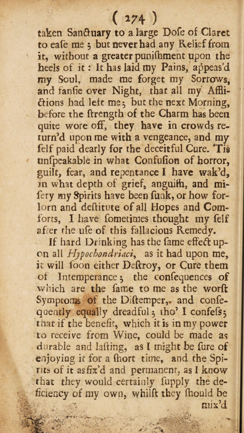 ( *74 ) taken Sanfluary to a large Dofe of Claret to eafe me 3 but never had any Relief from it, without a greater punifhment upon the heels of it: It has laid my Pains, appeas’d my Soul, made me forget my Sorrows, and fan fie over Night, that all my Affli¬ ctions had left me 3 but the next Morning, before the ftrength of the Charm has been quite wore off, they have in crowds re¬ turn’d upon me with a vengeance, and my felf paid dearly for the deceitful Cure. ’Tis unfpcakable in what Confufion of horror, guilt, fear, and repentance I have wak’d, in what depth of grief, anguifh, and mi- fery my Spirits have been funk, or how for¬ lorn and deftitute of all Hopes and Com¬ forts, I have fometimes thought my felf after rhe ufe of this fallacious Remedy. If hard Drinking has the fame effefl: up¬ on all Hypochondriaci, as it had upon me, it will loon either Deftroy, or Cure them of Intemperance 3 the confequences of which are the fame to me as the worft Symptoms of the Diftemper,. and confe- quently equally dreadful 3 tho’ I confefs3 that if the benefit, which it is in my power to receive from Wine, could be made as durable and lading, as l might be fure of enjoying it for a (hort time, and the Spi¬ rits of it as fix’d and permanent, as I know that they would certainly fupply the de- • ficienCy of ray own, vyhilft they Should be mix’d