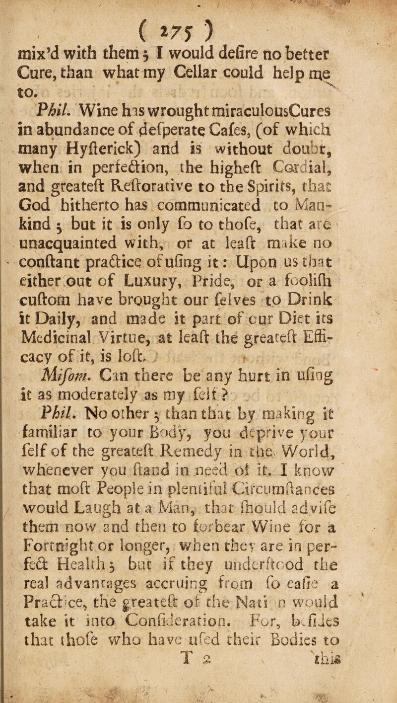 ( *77 ) mix’d with them $ I would detire no better Cure, than what my Cellar could help me to. Phil. Wine his wrought miraculousCures in abundance of defperate Cafes, (of which many Hyfterick) and is without doubt, when in perfe&ion, the higheft Cardial, and greateft Reftorative to the Spirits, that God hitherto has communicated to Man¬ kind $ but it is only fo to thofe, that are unacquainted with, or at leaft make no conftant praftice of ufing it : Upon us that either out of Luxury, Pride, or a foolifti cuftom have brought our felves to Drink it Daily, and made it part of cur Diet its Medicinal Virtue, at leaft the greateft Effi¬ cacy of it, is loft, Miforn. Can there be any hurt in ufiog it as moderately as my felt ? Phil. No other $ than that by making it familiar to your Body, you deprive your felf of the greateft Remedy in the World, whenever you ftaod in need ot it. I know that moft People in plentiful Circumftances would Laugh at a Man, that Should advife them now and then to forbear Wine for a Fortnight or longer, when they are in per¬ fect Health $ but if they uhderftood the real advantages accruing from fo eafie a Prachce, the greateft of the Nad n would take it into Confideration. For, bv flies that thofe who have ufed their Bodies to