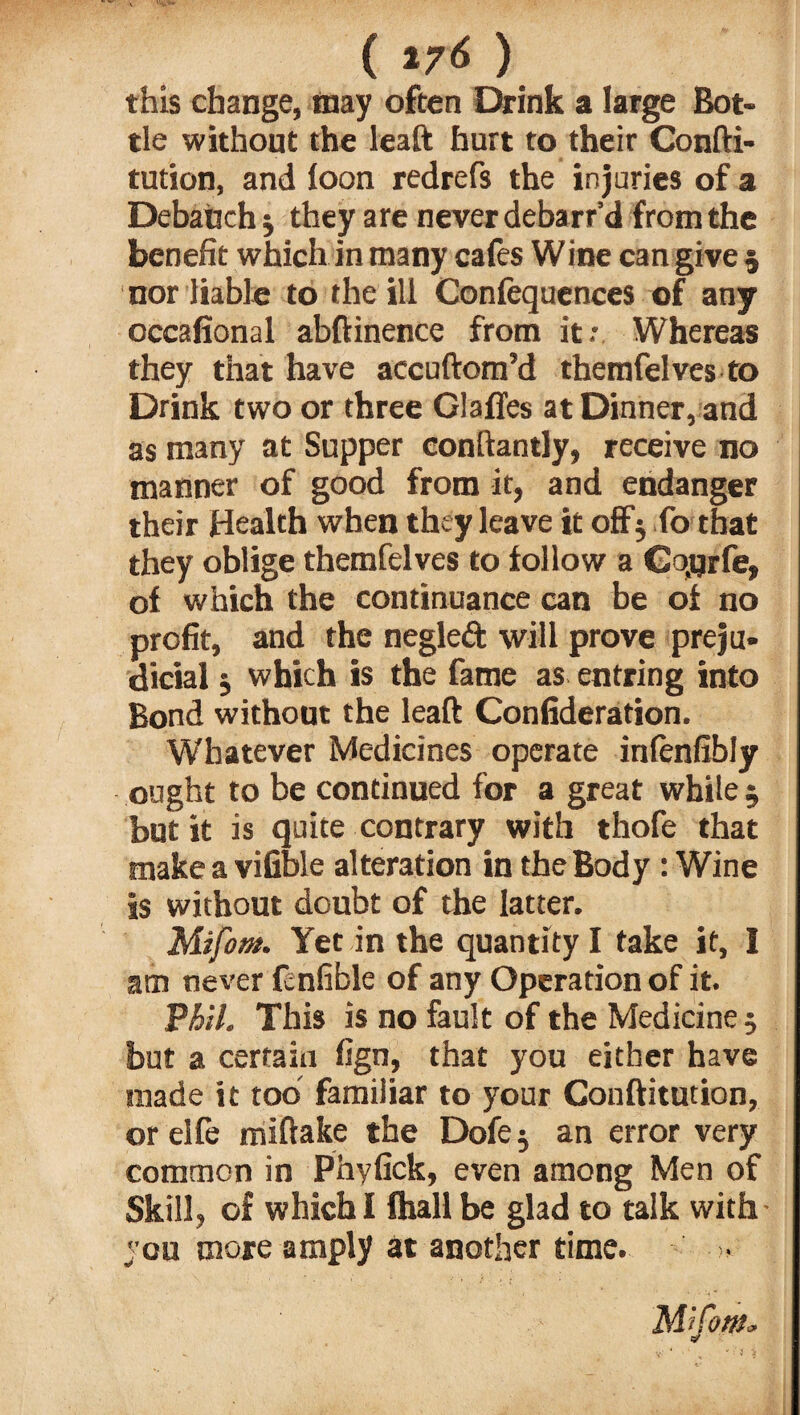 ( *7* ) this change, may often Drink a large Bot¬ tle without the leaft hurt to their Confti- tution, and loon redrefs the injuries of a Debauch j they are never debarr’d from the benefit which in many cafes Wine can give 5 nor liable to the ill Confequences of any occafional abftinence from it: Whereas they that have accuftom’d themfelves to Drink two or three GlalTes at Dinner, and as many at Supper conftantly, receive no manner of good from it, and endanger their Health when they leave it off5 fo that they oblige themfelves to follow a Cqjjrfe, of which the continuance can be of no profit, and the negleft will prove preju¬ dicial j which is the fame as entring into Bond without the leaft Confideration. Whatever Medicines operate inlenfibly ought to be continued for a great while 5 but it is quite contrary with thofe that make a vifible alteration in the Body : Wine is without doubt of the latter. Mifom. Yet in the quantity I take it, I am never fcnfible of any Operation of it. T?hil. This is no fault of the Medicine ; but a certain fign, that you either have made it too familiar to your Conftitution, orelfe miftake the Dofe^ an error very common in Phyfick, even among Men of Skill, of which I fhall be glad to talk with • you more amply at another time.