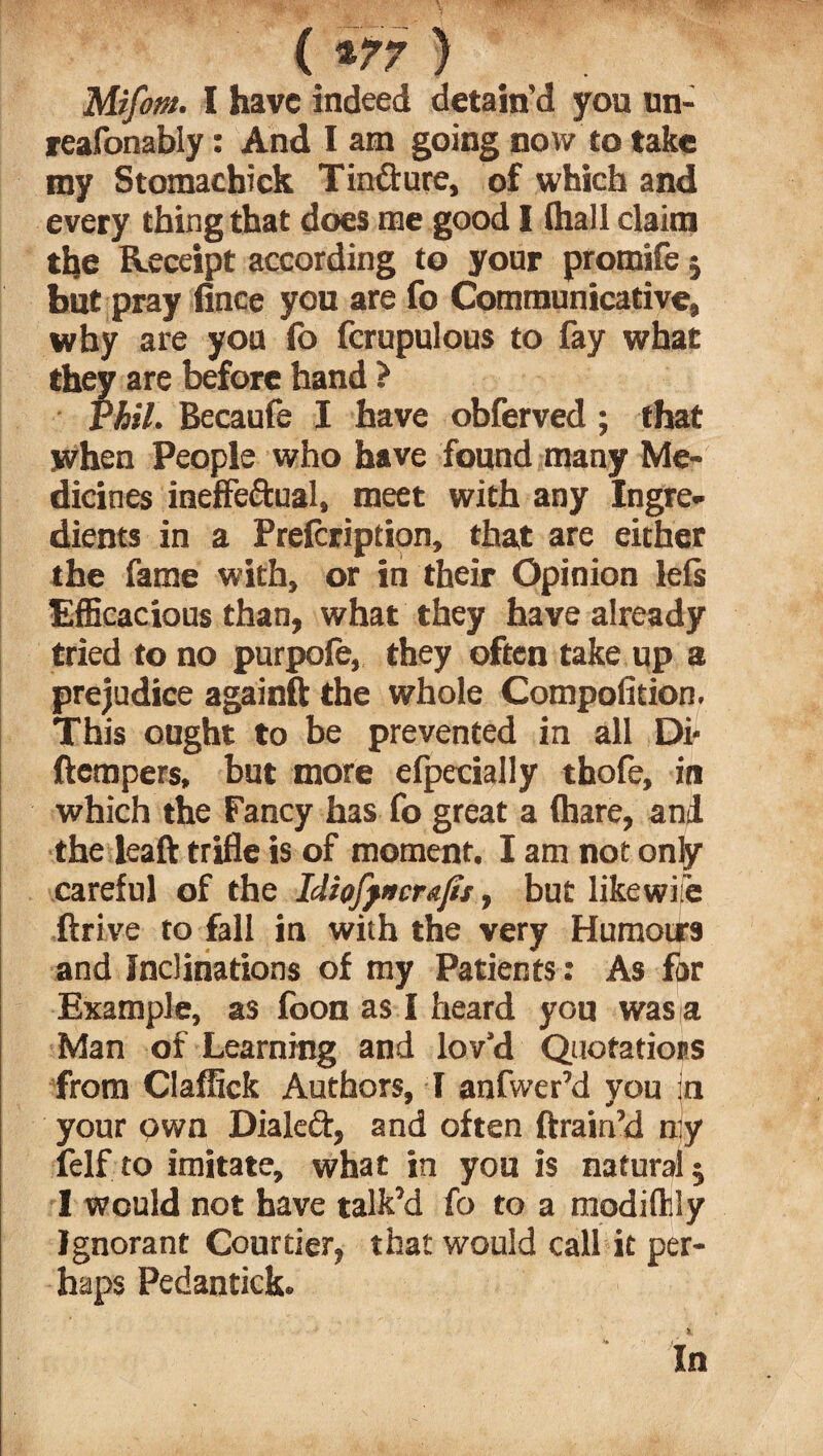 ( *77 ) Mifom. I have indeed detain’d yon un- reafonably: And I am going now to take my Stomachick Tindure, of which and every thing that does me good I (hall claim the Receipt according to your promife 5 but pray iince you are fo Communicative, why are you fo fcrupulous to fay what they are before hand ? Phil. Becaufe I have obferved; that when People who have found many Me¬ dicines ineffectual, meet with any Ingre¬ dients in a Prelcription, that are either the fame with, or in their Opinion lefs Efficacious than, what they have already tried to no purpofe, they often take up a prejudice againft the whole Compofition. This ought to be prevented in all Di- (tempers, but more efpecially thofe, in which the Fancy has fo great a (hare, and the leaft trifle is of moment. I am not only careful of the IcliofjncraJis, but likewise drive to fall in with the very Humotrs and Inclinations of my Patients: As far Example, as (oon as I heard you was a Man of Learning and lov’d Quotations from Claffick Authors, I anfwer’d you in your own Dialed, and often drain’d n:y felf to imitate, what in you is natural; I would not have talk’d fo to a modiflily Ignorant Courtier, that would call it per¬ haps Pedantick. In