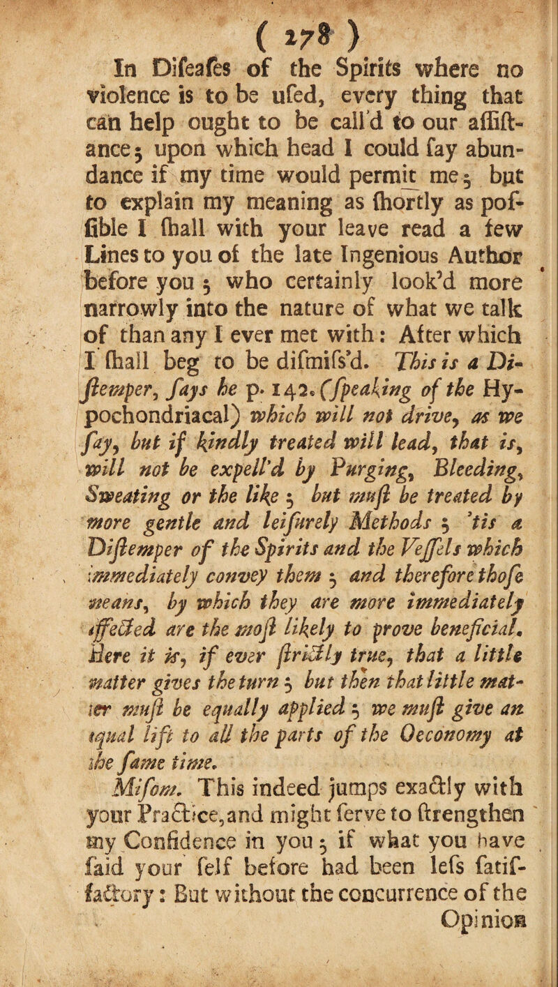 ( ) In Difeafes of the Spirits where no violence is to be ufed, every thing that can help ought to be call'd to our affift- ance* upon which head I could fay abun¬ dance if my time would permit me 3 bjit to explain my meaning as (hortly as pof- fible I (hall with your leave read a few Lines to you of the late Ingenious Author before you 3 who certainly look’d more narrowly into the nature of what we talk of than any I ever met with: After which I (hail beg to be difmifs’d. This is a Di- flemper, fays he p. x 42* (/peaking of the Hy¬ pochondriacal) which will not drivey as we fay, hut if kindly treated will lead, that isy will not be expell’d by Purgingy Bleedings Sweating or the like 3 but mufl be treated by more gentle and leifurely Methods 3 *fts a Diflemper of the Spirits and the Vejfels which immediately convey them 3 and therefore thofe mans, by which they are more immediately iffe&cd are the mojl likely to prove beneficial. Here it ky if ever fIriSly true, that a little matter gives the turn 3 but then that little mat¬ ter mujl be equally applied 3 we mufl give an tqual lift to all the parts of the Oeconomy at ihe fame time. Mifom. This indeed jumps exactly with your Practice,and might ferve to ftrengthen my Confidence in you 3 if what you have laid your felf before had been lefs fatif- fa&ory: But without the concurrence of the Opinion
