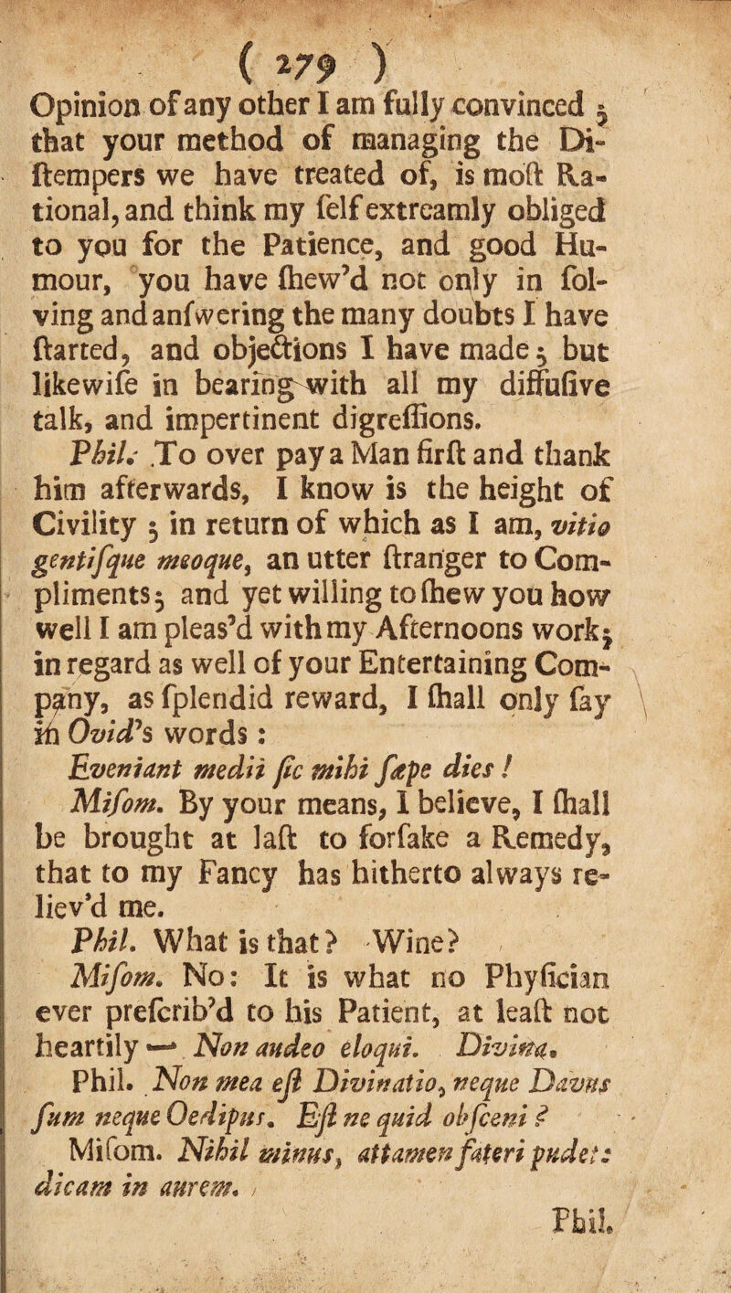 ( *7? ) Opinion of any other I am fully convinced $ that your method of managing the Di- ftempers we have treated of, is moft Ra¬ tional, and think my felf extreamly obliged to you for the Patience, and good Hu¬ mour, you have Ihew’d not only in fol- ving andanfwering the many doubts I have ftarted, and objections I have made $ but likewife in bearing with all my diffufive talk, and impertinent digreflions. Phil.- To over pay a Man firft and thank him afterwards, I know is the height of Civility 3 in return of which as I am, vitio gentifque meoque, an utter ftranger to Com¬ pliments 5 and yet willing to fhew you how well I am pleas’d with my Afternoons work} in regard as well of your Entertaining Com¬ pany, as fplendid reward, I ihall only fay ih Ovid’s words: Event ant rndii fic ntihi ftps dies! Mifom. By your means, 1 believe, I (hall be brought at laft to forfake a Remedy, that to my Fancy has hitherto always re¬ liev’d me. Phil. What is that? Wine? Mifom. No: It is what no Phyfician ever prefcrib’d to his Patient, at leaft not heartily ■—* Non audeo eloqui. Diving. Phil. Non mea ejl Divinatio, neque Davrts fitm neque Oedipus. Ejl ne quid ohfceni .<? Mifom. Nihil minus, attamen[uteripudet: dicam in aurem. /