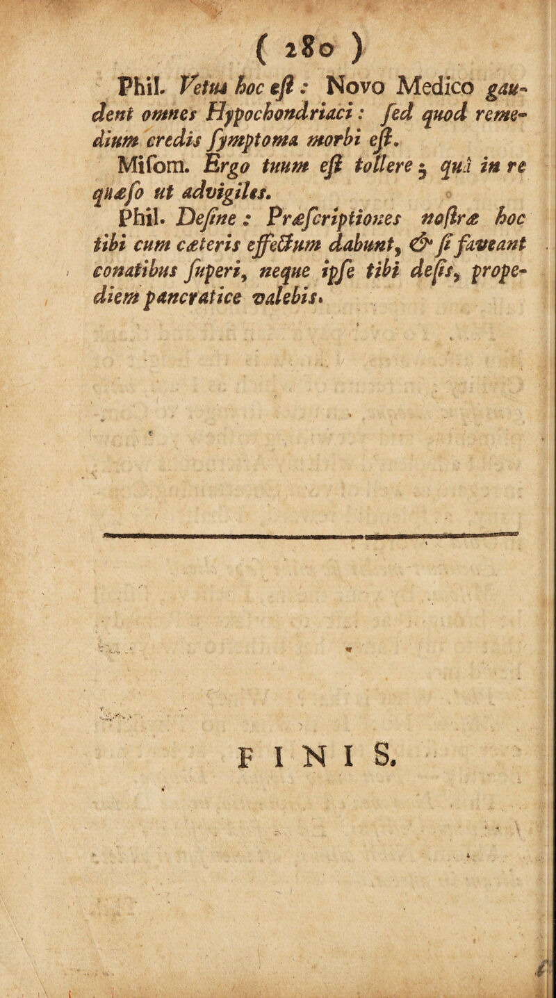 PhiL hoc eft : Novo Medico gau» deni ontnes Hypochond riaci: fed quod rente-* alum credit fymptoma. morbi eft. Mifom. Ergo tmm eft toll ere • qua in re qusfo ut ad vigilts* Phil. Define : Prsfcrlptiones noflr£ hoc tibi cum ceteris ejfeffum dahuntf & fifapeant eonatibus Juperi9 neque ipfe tibi de[isy prope- diem pancratice v debit* FINIS.
