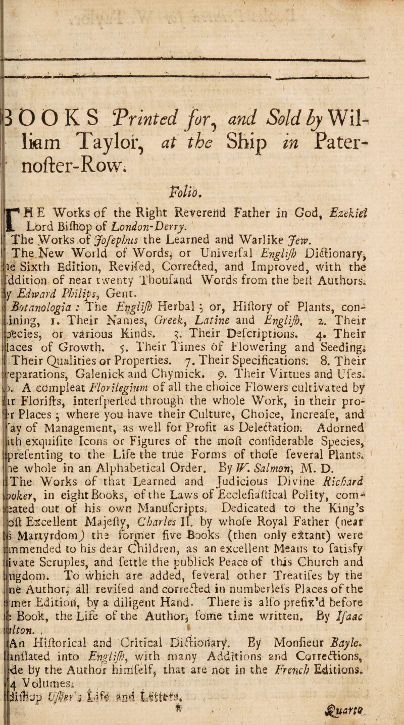 ———— ---‘-— 1 B OOKS Printed for, and Sold by Wil¬ liam Taylor, at the Ship in Pater- | nofter-Row. '' ' ‘ \ Folio, rM E Works of the Right Reverend Father in God, Ezekiel Lord Bifhop of London-Derry. The Works of Jofephus the Learned and Warlike Jew. The New World of Words^ or Univerfai Enghjb Dictionary, ie Sixth Edition, Reviled, Corrected, and Improved, with the ddition of near twenty Thoufand Words from the belt Authors,, y Edward Philips, Gent. : Botanologia : The Englijh Herbal ; or, Hihory of Plants, con- .ining, r. Their Names, Greek, Latine and Englijh, z. Their pfecies, or various Kinds. 3. Their Defcriptions. 4. Their laces of Growth. 5. Their Times of Flowering and Seeding^ Their Qualities or Properties. 7. Their Specifications; 8. Their 'eparations, Galenick and Chymick. 9. Their Virtues and Ufes. ). A cdmpleat FlonUgmm of all the choice Flowers cultivated by hr Fldrifts, interfperled through the whole Work, in their pro- rr Places ; where you have their Culture, Choice, Increafe, and ray of Management, as well for Profit as Delectation. Adorned ith exquifite Icons or Figures of the mod confiderable Species, prefenting to the Life the true Forms of thofe feveral Plants. ipe whole in an Alphabetical Order. By JF. Salmon, M. D. IThe Works of that Learned and Judicious Divine Richard )oker, in eightBooks, of the Laws of Ecelefiaftical Polity, com¬ bated out of his own Manufcripts. Dedicated to the King’s □ft Excellent Majefly, Charles II. by whofe Royal Father (neat 5 MartyrdomJ the former five Rooks (then only eitant) were mmended to his dear Children, as an excellent Means to fatisfy ivate Scruples, and fettle the publick Peace of this Church and ingdom. To which are added, feveral other Treatifes by the ne Author- all revifed and corrected in numberleis Places of the I mer Edition, by a diligent Hand. There is alfo prefix’d before 5 Book, the Life of the Author, fame time written. By Ifa&c Ulton. , * lAn Hifforical and Critical DiCiianary. By Monfieur Bayle. inflated into Evglijh, with many Additions and Corrections, de by the Author himfelf, that are not in the French Editions. 4 Volumes; $uaM