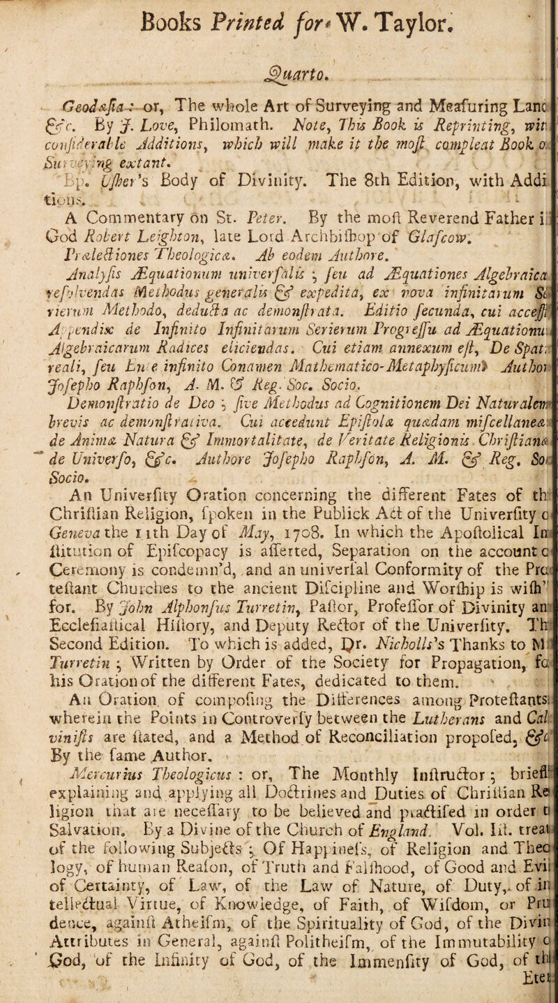 Quarto. Geodafia : or, The whole Art of Surveying and Meafuring Lane &C. By J. Love, Philomath. Note, This Book is Reprinting, wit.Y confide-ralde Additions, which will make it the mojjt comp lent Book o, Surveying extant. 'Bp. bjher’s Body of Divinity. The 8th Edition, with Addi tions. 4, • t A Commentary on St. Peter. By the mo ft Reverend Father id God Robert Leighton, late Lord Archbiibop of Glafcow. PraleRiones Dheologica. ^ eodem Author e. Analyfis JEquationum univerfalls ^ feu ad jEquationes Algebraic a vefolvendas Methodus generalu (A? exp edit a, ex nova infinitarum Sd rieru'tn Methodo, dedufta ac demonfir at a. Editio fecund a, nff accefjt' Appendix de Infinito Infinitarum Serierum Progrejfu ad AEquationuv* Algebraic arum Radices eiicieudas. Cui etiam annexum eft, De Spat:: reali, /cm Ln e infinito Conamen Mathematico-Met aphyficunft Author Jofepho Raphfon, A- M. 0s Reg. Soc. Socio. Demonfiratio de Deo p five Methodus ad Cognitionem Dei Naturalem brevis ac demonjlraiiva. C«i aceedunt EpifioU quad am mificellanea de Anima Natures {A? humortalitate, de Veritate Religionu Chrifiiam de Univerfo, Sfc. Authore Jofepho Raphfon, J'. Kf. £/ /C^, dor; iSboio. , An Univerfity Oration concerning the different Fates of th; Chriilian Religion, fpoken in the Publick Act of the Univerfity c Geneva the nth Day of May, 1708. In which the Apofioiical In: lUtution of Epifcopacy is afferted, Separation on the account c Ceremony is condemn’d, and an univerfal Conformity of the Pro: teftant Churches to the ancient Difcipline and Worihip is wiihv for. By John Alphonfus Turretiv, Pallor, Profeffor of Divinity an: Ecclefiaiticai Hillary, and Deputy Keffor of the Univerfity. Th Second Edition. To which is added, 3}r. Nicholas Thanks to M Turretin ; Written by Order of the Society for Propagation, fc; his Oration of the different Fates, dedicated to them. An Oration, of compofmg the Differences among Protehants: wherein the Points in Controverfy between the Lutherans and Cal vinifis are hated, and a Method of Reconciliation propoled, &C* By the fame Author. » Mercurius Theologian : or. The Monthly I nil ruff or; brief! explaining and, applying all Doffrines and Duties of Chriilian Re iigion that are neceffary to be believed and ptaffifed in order a Salvation. By a Divine of the Church of England., Vol. lit. treat of the following Subjects Of Happineis, of Religion and Then logy, of human Reaion, of Truth and Falfhood, of Good and Evii of Certainty, of Law, of the Law of Nature, of Duty,, of in teiipffuaf Virtue, of Knowledge, of Faith, of Wifdom, or Pro deuce, againii Atheifm, of the Spirituality of God, of the Divin Attributes in General, againii Politheifm, of the Immutability 0 God, of the infinity of God, of the Immenfity of God, of thl