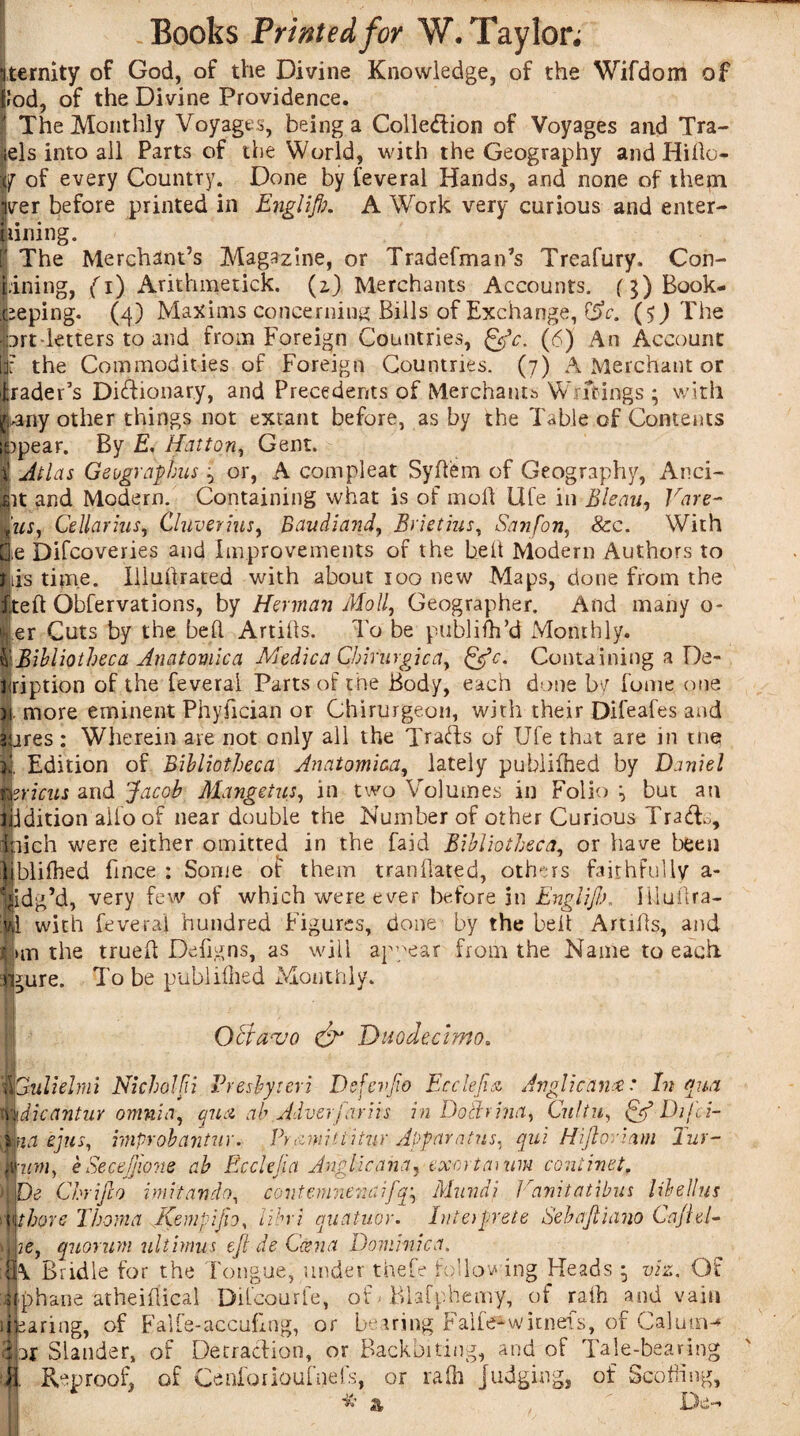 ternity of God, of the Divine Knowledge, of the Wifdom of !od, of the Divine Providence. The Monthly Voyages, being a Colle&ion of Voyages and Tra- els into all Parts of the World, with the Geography and Hido- y of every Country. Done by feveral Hands, and none of them ver before printed in Englifb. A Work very curious and enter- lining. The Merchant’s Magazine, or TradefmaiTs Treafury, Con¬ fining, {i) Arithmetick. (z) Merchants Accounts. (3) Book¬ eeping. (4) Maxims concerning Bills of Exchange, &c. (5) The prt-ktters to and from Foreign Countries, gjV. (6) An Account if the Commodities of Foreign Countries. (7) A Merchant or frader’s Dictionary, and Precedents of Merchants Writings ; with I, any other things not extant before, as by the Table of Contents opear. By E. Hatton, Gent. Atlas Geographies 3 or, A com pleat Syflfem of Geography, Aud¬ it and Modern. Containing what is of moll life in Bleau, Vare- us, Cellarius, Cluverius, Baudiand, Brietius, Sanfon, &c. With e Difcoveries and Improvements of the belt Modern Authors to is time. Illullrated with about 100 new Maps, done from the tell Obfervations, by Herman Moll, Geographer. And many 0* er Cuts by the bed Artills. To be publidi’d Monthly. 'Bibliotheca Anatoviica Medica Cbirurgica, &c. Containing a De- ription of the feveral Parts of the Body, each done by fume one . more eminent Phyfician or Chirurgeon, with their Difeafes and $iires : Wherein are not only all the TraHs of Ufe that are in me U Edition of Bibliotheca Anatomica, lately pubiilhed by Daniel trials and Jacob Mangetus, in two Volumes in Folio 3 but an iiidition alio of near double the Number of other Curious Trade, inich were either omitted in the faid Bibliotheca, or have been blifhed fince : Some of them mandated, others faithfully a- idg’d, very few of which were ever before in Englijb. Hluftra- :|l with feveral hundred Figures, done by the bed Artills, and ®>m the trued Dedgns, as will appear from the Name to each, figure. To be pubiilhed Monthly. OBaajo & Duodecimo. fit JCulielrni Nicholfii Presbyteri Defevjio Ecclefia Anglicance: In qua mdicantur omnia, qua, ah Adverfariis in Dothina, Cultu, Dij'ci- Mia ejus, improbantur. Prami'tiitur Apparatus, qui Hiftoriam Tur- num, e SeceJjione ab Ecclejia Anglic ana, exert amm coniinet. )j De Chrifco imitando, contemnenaifq\ Mundi l,ranitatibus libellus ■y\thore Thoma Kempijn, iibri quatuor. hiterprete Sebajliano Cajlel- Mie, quorum ultimus eft de Ccena Dominica. ;jjk Bridle for the Tongue, under thefe following Heads viz. Of :iphane atheidical Difcourfe, of- Blafphemy, of ralh and vain 1]earing, of Falfe-accudng, or bearing Faife^witnefs, of Calutiw 3hr Slander, of Detraction, or Backbiting, and of Tale-bearing J. Reproof, of Cenforioufnefs, or ralh judging, of Scoffing, I* * • ' TV- a