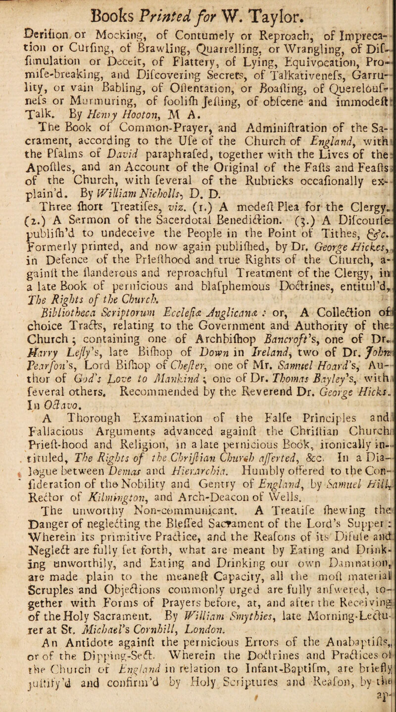 Derifion or Mocking, of Contumely or Reproach, of Impreca¬ tion or Curfing, of Brawling, Quarrelling, or Wrangling, of Dif- fun illation or Deceit, of Flattery, of Lying, Equivocation, Pro- mife-breaking, and Difcovering Secrets, of Talkativenefs, Garru¬ lity, or vain Babling, of Odentation, or Boafling, of QuerelduD net's or Murmuring, of foolifh Jetting, of obfcene and immodeft Talk. By Hemy Hooton, M A. The Book of Common-Prayer* and A.dminidration of the Sa¬ crament, according to the Ufe of the Church of England, with the Pfalms of David paraphrafed, together with the Lives of the Apodles, and an Account of the Original of the Falls and Feads of the Church, with feveral of the Rubricks occafionally ex¬ plain’d. By William Nkbolls^ D. D. Three Ihort Treatifes, viz. (i.) A mcdefl Plea for the Clergy. (2.) A Sermon of the Sacerdotal Benedidion. (3.) A Difcourfe publifh’d to undeceive the People in the Point of Tithes, gfc. Formerly printed, and now again publifhed, by Dr. George Hi ekes in Defence of the Priedhocd and true Rights of the Church, a- gaintt the llanderous and reproachful Treatment of the Clergy, in a late Book of pernicious and blafphemous Doctrines, emitul’d. The Rights of the Church. Bibliotheca Scriptorum Ecclefvs. Anglicans. :■ or, A Colledion o£l choice Trads, relating to the Government and Authority of the; Church ; containing one of Archbilhop Bancroft's, one of Dr., Harry Lejly's, late Bidiop of Down in Ireland, two of Dr. John Tearfon's, Lord Bifhop of Chefler, one of Mr. Samuel Hoard's, Au¬ thor of God's fove to Mankind ; one of Dr. Thomas Bayley's, with feveral others. Recommended by the Reverend Dr. George Hicks„ In Ottavo. A Thorough Examination of the Falfe Principles and Fallacious Arguments advanced againlt the Chrittian Churchi Prielt-hood and Religion, in a late pernicious Book, ironically in¬ tituled, The Rights of the Chriftian Church ajferted, See. I11 a Dia¬ logue between Demos and Hierarchia. Humbly offered to the Con- federation of the Nobility and Gentry of England, by Samuel Hilf Redor of Kilmhigton, and Arch-Deacon of Wells. The unworthy Non-communicant. A Treatife fhewing the Danger of negledting the Bied'ed Sacrament of the Lord’s Supper ; Wherein its primitive Pradice, and the Reafons of its Difeie and Negled are fully fet forth, what are meant by Eating and Drink¬ ing unworthily, and Eating and Drinking our own Damnation, are made plain to the meaneft Capacity, all the mod material Scruples and Objedions commonly urged are fully anfwered, to¬ gether with Forms of Prayers before, at, and after the Receiving of the Holy Sacrament. By William Smythies, late Morning-Lectu¬ rer at St. Michaels Cornhill, London. An Antidote againd the pernicious Errors of the Anabaptids,, or of the Dipping-Sed. Wherein the Dodrines and Pradices oi the Church of England in relation to Infant-Baptifm, are briefly ludify’d and confirnfd by Holy Scriptures and Reafon, by the . anJi * -1
