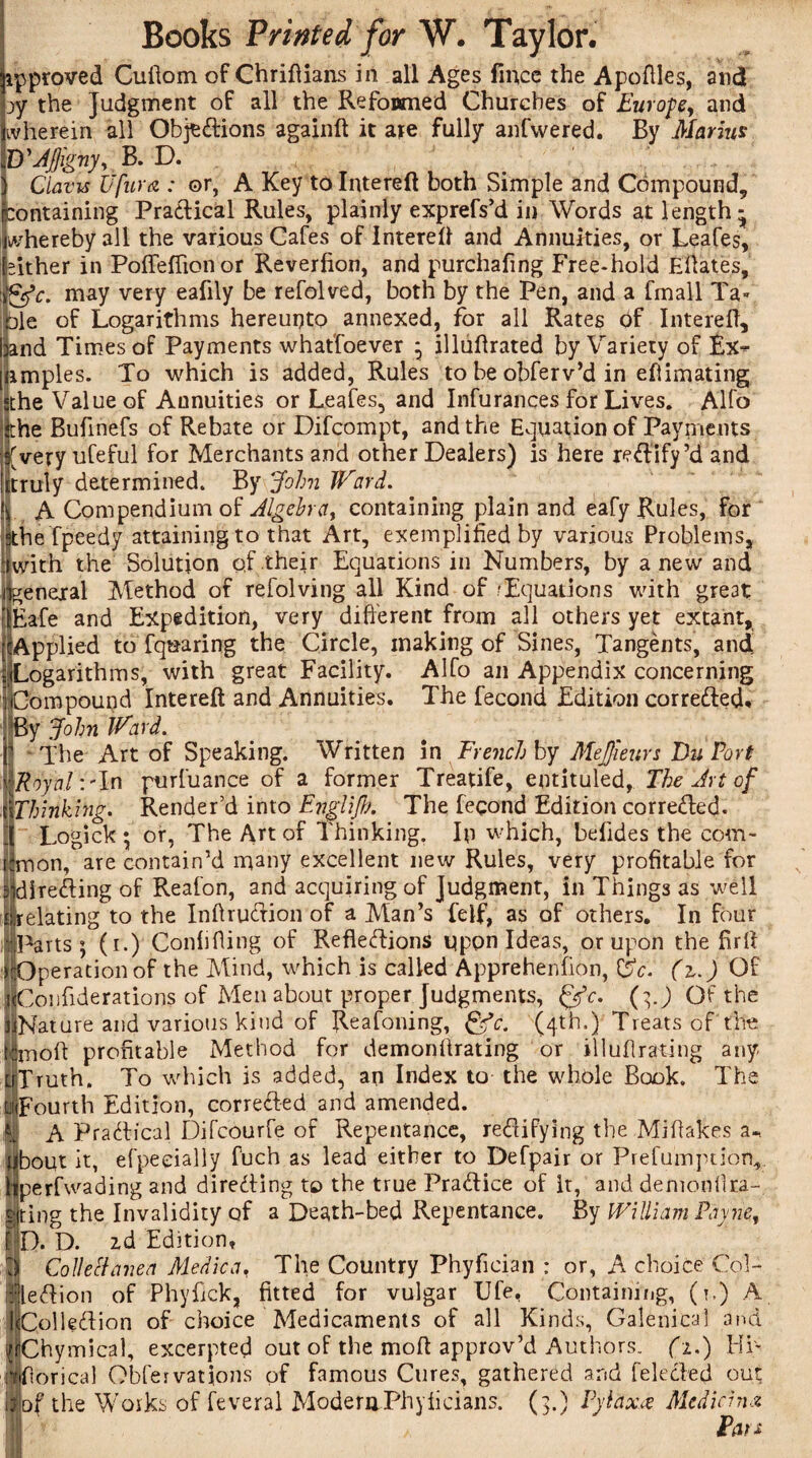 V approved Cuftom of Chriftians in all Ages fiiicc the Apoftles, and jy the Judgment of all the Refonmed Churches of Europe, and ivherein all Obj^Xions againft it are fully anfwered. By Marius D'AJjigny, B. D. i Clam Ufura : or, A Key to Intereft both Simple and Compound, Containing Practical Rules, plainly exprefs’d in Words at length- whereby all the various Cafes of Intereft and Annuities, or Leafes, ither in Pofteffionor Reverfion, and purchafing Free-hold Eftates, £efc. may very eafily be refolved, both by the Pen, and a fmall Ta¬ ble of Logarithms hereunto annexed, for all Rates of Intereft, and Times of Payments whatfoever ^ illuflrated by Variety of £x^ nmples. To which is added, Rules to be obferv’d in eftimating sthe Value of Annuities or Leafes, and Infurances for Lives. Alfo the Bufinefs of Rebate or Difcompt, and the Equation of Payments (very ufeful for Merchants and other Dealers) is here rectify’d and truly determined. By John Ward. A Compendium of Algebra, containing plain and eafy Rules, for ...le fpeedy attaining to that Art, exemplified by various Problems, ilwith the Solution qf their Equations in Numbers, by anew and (general Method of refolving all Kind of/Equations with gre3t | Eafe and Expedition, very different from all others yet extant, [ Applied to fquaring the Circle, making of Sines, Tangents, and Logarithms, with great Facility. Alfo an Appendix concerning Compound Intereft and Annuities. The fecond Edition corrected. By John Ward.  The Art of Speaking. Written in French by Mejjieurs Du Port Royal :'ln purfuance of a former Treatife, entituled, The Art of {Thinking. Render’d into Evgli/h. The fecond Edition correXed. Logick ; or, The Art of Thinking. In which, befides the com- on, are contain’d many excellent new Rules, very profitable for directing of Reafon, and acquiring of Judgment, in Things as well relating to the InftruXion of a Man’s felf, as of others. In four Parts; (i.) Confiding of RefleXions upon Ideas, or upon the firft perationof the Mind, which is called Apprehenfion, &c. (z.) Of HCoiifiderations of Men about proper Judgments, fjc. (g) Of the ijNature and various kind of Reafoning, &c. (4th.) Treats of the moft profitable Method for demonitrating or illudrating any Truth. To which is added, an Index to the whole Book. The Fourth Edition, corrected and amended. AP raXical Difcourfe of Repentance, reXifying the Miflakes a-, bout it, efpeeially fuch as lead either to Defpair or Prefumption, perfwading and direXing to the true PraXice of it, and demonilra- ting the Invalidity of a Death-bed Repentance. By William Payne, D. D. zd Edition, Collect anea Medic a, The Country Phyfician : or, A choice Col- leXion of Phyhck, fitted for vulgar Ufe, Containing, (*,) A J|ColleXion of choice Medicaments of all Kinds, Galenical and JlChymical, excerpted out of the moft approv’d Authors. (1.) Hi- hiftorica) Obfervations of famous Cures, gathered and feleXed out Fthe Works of feveral ModemPhyficians. (3.) Pylax.ce Median* Fan