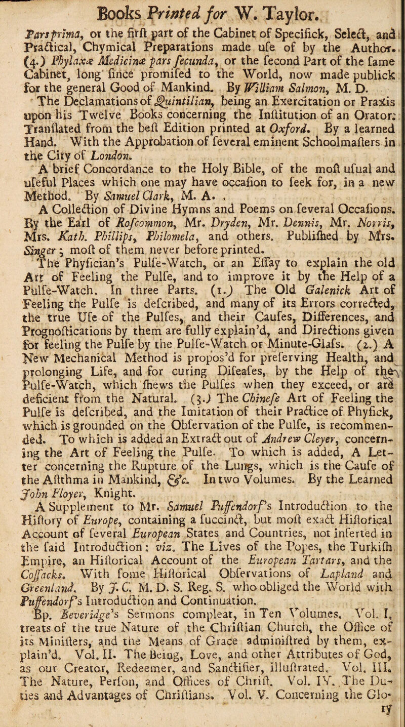 Tarsprima, or the fitft part of the Cabinet of Speciiick, Select, and Practical, Chymical Preparations made ufe of by the Author. (4.) Phylaxx Medicine pars fecunda, or the fecond Part of the fame Cabinet, long fince promifed to the World, now made publick for the general Good of Mankind. By William Salmon, M. D. The Declamations of Quintilian, being an Exercitation or Praxis upon his Twelve Books concerning the Inftitution of an Orator: Tranflated from the bed Edition printed at Oxford, By a learned Hand. With the Approbation of feveral eminent Schoolmafiers in the City of London. A brief Concordance to the Holy Bible, of the mod ufual and iifeful Places which one may have occafion to feek for, in a new Method. By Samuel Clark, M. A. . A Collection of Divine Hymns and Poems on feveral Occafions. By the Earl of Rofcommon, Mr. Dry den, Mr. Dennis, Mr. Norris, Mrs. Kath. Phillips, Philomela, and others. Publifhed by Mrs. Singer $ mod of them never before printed. The Phyfician’s Pulfe-Watch, or an Effay to explain the old Art of Feeling the Pulfe, and to improve it by the Help of a Pulfe-Watch. In three Parts. (1.) The Old Galenick Art of Feeling the Pulfe is defcribed, and many of its Errors corrected, the true Ufe of the Pulfes, and their Caufes, Differences, and Prognodications by them are fully explain’d, and Directions given for feeling the Pulfe by the Pulfe-Watch or Minute-Giafs. (z.) A Hew Mechanical Method is propos’d for preferving Health, and prolonging Life, and for curing Difeafes, by the Help of tfifc\ Pulfe-Watch, which fhews the Piilfes when they exceed, or are deficient from the Natural, (g.j The Chinefe Art of Feeling the Pulfe is defcribed, and the Imitation of their Practice of Phyfick, which is grounded on the Qbfervation of the Pulfe, is recommen¬ ded. To which is added an Extra# out of Andrew Cleyer, concern¬ ing the Art of Feeling the Pulfe. To which is added, A Let¬ ter concerning the Rupture of the Lungs, which is the Caufe of the Aftthma in Mankind, In two Volumes. By the Learned John Floyer, Knight. A Supplement to Mr. Samuel Puffendorf's Introduction to the Hillary of Europe, containing a fuccinct, but mod exad Hidorical Account of feveral European States and Countries, not inferted in the faid Introduction; viz. The Lives of the Popes, the Turkifh Empire, an Hillorical Account of the European Tartars, and the Cojfacks, With fome Hidorical Obfer vat ions of Lapland and Greenland, By J. C. M. D. S. Reg. S. who obliged the World with Pufendorfs Introduction and Continuation. Bp. Meveridge's Sermons compleat, in Ten Volumes, Yol. I, treats of the true Nature of the Chrillian Church, the Office of jts Miniders, and the Means of Grace adminidred by them, ex¬ plain’d, Vol. II. The Being, Love, and other Attributes of God, as our Creator, Redeemer, and Sanctifier, illuftrated. Vol. Ill, The Nature, Perfon, and Offices of Chrid. Vol. IV. The Du¬ ties and Advantages of Ghridians* Vol. V. Concerning the Glo- ' ’ ' ■' 7 .  ' r ry