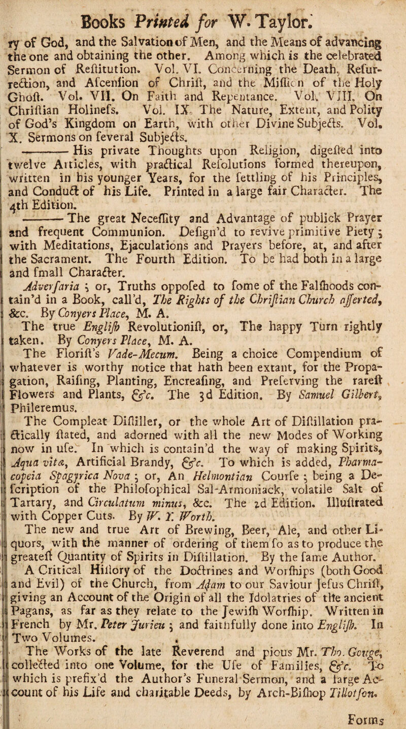 ry of God, and the Salvation of Men, and the Means of advancing the one and obtaining the other. Among which is the celebrated Sermon of Refiitution. Vol. VI. Concerning the Deaths Refur- redion, and Afcenlion of Chrifi, and the Millie n of the Holy Gholh Vol. VII. On Faith and Repentance. Vol. VIII, On Chriftian Holinefs. Vol. IX The Nature, Extent, and Polity of God’s Kingdom on Earth, with other Divine Subjects. Vol, X. Sermons on feveral Subjeds. --His private Thoughts upon Religion, digefled into twelve At tides, with practical Resolutions formed thereupon, written in his younger Years, for the fettling of his Principles, and Condud of his Life. Printed in a large fair Character. The 4th Edition. -- The great Neceffity and Advantage of publick Prayer and frequent Communion. Dehgn’d to revive primitive Piety 5 with Meditations, Ejaculations and Prayers before, at, and after the Sacrament. The Fourth Edition. To be had both in a large and fmall Charader. Adverfaria 3 or. Truths oppofed to fome of the Falfhoods con- tain’d in a Book, call’d, The Rights of the Chriftian Church ajferted, &c. By Conyers Place, M. A. The true Englijh Revolution^, or, The happy Turn rightly taken. By Conyers Vlace, M. A. The FlorilVs Vade-Mecum. Being a choice Compendium of whatever is worthy notice that hath been extant, for the Propa¬ gation, Raifing, Planting, Encreafing, and Preferving the rareft Flower^ and Plants, &c. The 3d Edition. By Samuel Gilbertv phileremus. The Compleat Difliller, or the v/hole Art of Diltillation pra- dically Bated, and adorned with all the new Modes of Working now in ufe. In which is contain’d the way of making Spirits, Aqua vita, Artificial Brandy, gfc. To which is added, Pharma- \ copeia Spagjrica Nova 3 or, An Helmontian Courfe 3 being a De- ' feription of the Philofophical SaTArmoniack, volatile Salt of ' Tartary, and Circulation minus, 8cc. The id Edition, llluftrated with Copper Cuts. By JV. T. Worth. The new and true Art of Brewing, Beer, Ale, and other Li» \ quors, with the manner of ordering of them fo as to produce the i greaterf Quantity of Spirits in Difiillation. By the fame Author. A Critical Hillory of the Dodrines and Worlhips (both Good I and Evil) of the Church, from AJam to our Saviour Jefus Chrifi, I giving an Account of the Origin of all the Idolatries of the ancient Pagans, as far as they relate to the Jewifh Worfhip. Written in French by Mr. Peter Jurieu 3 and faithfully done into Englijh. In Two Volumes. * The Works of the late Reverend and pious Mr. Tho. Gouge, colle&ed into one Volume, for the Ufe of Families, gfr. To which is prefix’d the Authors Funeral Sermon, and a large Ac¬ count of his Life and charitable Deeds, by Arch-Bifhop Tillotfon. Forms