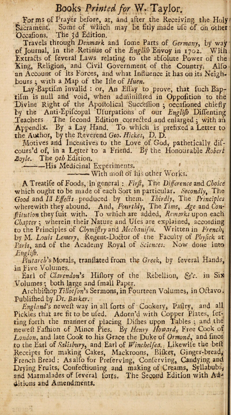 ] ' Books Printed for W. Taylor. _ forms of Prayer before, at, and after the Receiving the Holy Sacrament. Some of which may be fitly made ufe of on cither Occafions. The 3d Edition. Travels through Denmark and fome Parts of Germany, by way of Journal, in the - Retinue of the Englifb Envoy in 1702. With Extracts of feveral La\Vs relating to the abfolute Power of the King, Religion, and Civil Government of the Country; Alfo an Account of its Forces, and what Influence it has on its Neigh¬ bours ; with a Map of the Ifle of Huen. Lay-Baptifm invalid : or, An Eflay to prove, that fuch Bap- tiftn is null arid void, when adminiflred in Oppofition to the Divine Right of the Apoltolical Succeilion 3 occafioned chiefly by the Anti-Epifcopal Ufurpatioris of our Englifl) Diffenting Teachers The fecond Edition corre&ed and enlarged 3 with ah Appendix. By a Lay Hand. To which is prefixed a Letter to the Author, by the Reverend Geo. Hickesi D. D. Motives arid Incentives to the Love of God* pathetically dif- cours’d of, in a Letter to a Frierid. By the Honourable Robert £oyle. The yth Edition. —-—His Medicinal Experiments. -——With moll of his other Works. ATreatife of Foods, in general : Firfi, The Difference and Choice which ought to be made of each Sort in particular. Secondly, The Good and III Effetts produced by them. Thirdly, The Principles wherewith they abound. And, Fourthly, The Time, Age and Con- JHtution they fuit with. To which are added, Remarks upon each Chapter ; wherein their Nature and Ufes are explained, according to the Principles of Chymiftry and Mechanifm. Written in French* by M. Louis Lemery, Regent-Do&or of the Faculty of Phyfick at Paris, and of the Academy Royal of Sciences. Now done into Englifb. ) „ Plutarch's Morals, tranflated from th$ Greek9 by feveral Hands, in Five Volumes. Earl of Clarendons Hiflory of the Rebellion, &c. in Six Volumes ; both large and fmall Paper. Archbilhop Tillotfon's Sermons, in fourteen Volumes, in OClavo. Publifhed by Dr. Barker. England’s neweft way in all forts of Cookery* Paltry, and all Pickles that are fit to be ufed. Adorn’d with Copper Plates, fet- ting forth the manner of placing Diihes upon Tables : and the4 nevvefl Fafhion of Mince Pies. By Henry Howard9- Free Cook of London, and late Cook to his Grace the Duke of Ormond, and fince to the Earl of Salisbury, and Earl of Jfinchelfea. t Likewife the bell Receipts for making Cakes, Mackroons, Bifket, Ginger-bread* French Bread: Asalfofor Preferving, Conferving, Candying and Drying Fruits, Confectioning and making of Creams, Syllabubs* and Marmalades of feveral forts. The Second Edition with Ad¬ ditions arid Amendments.