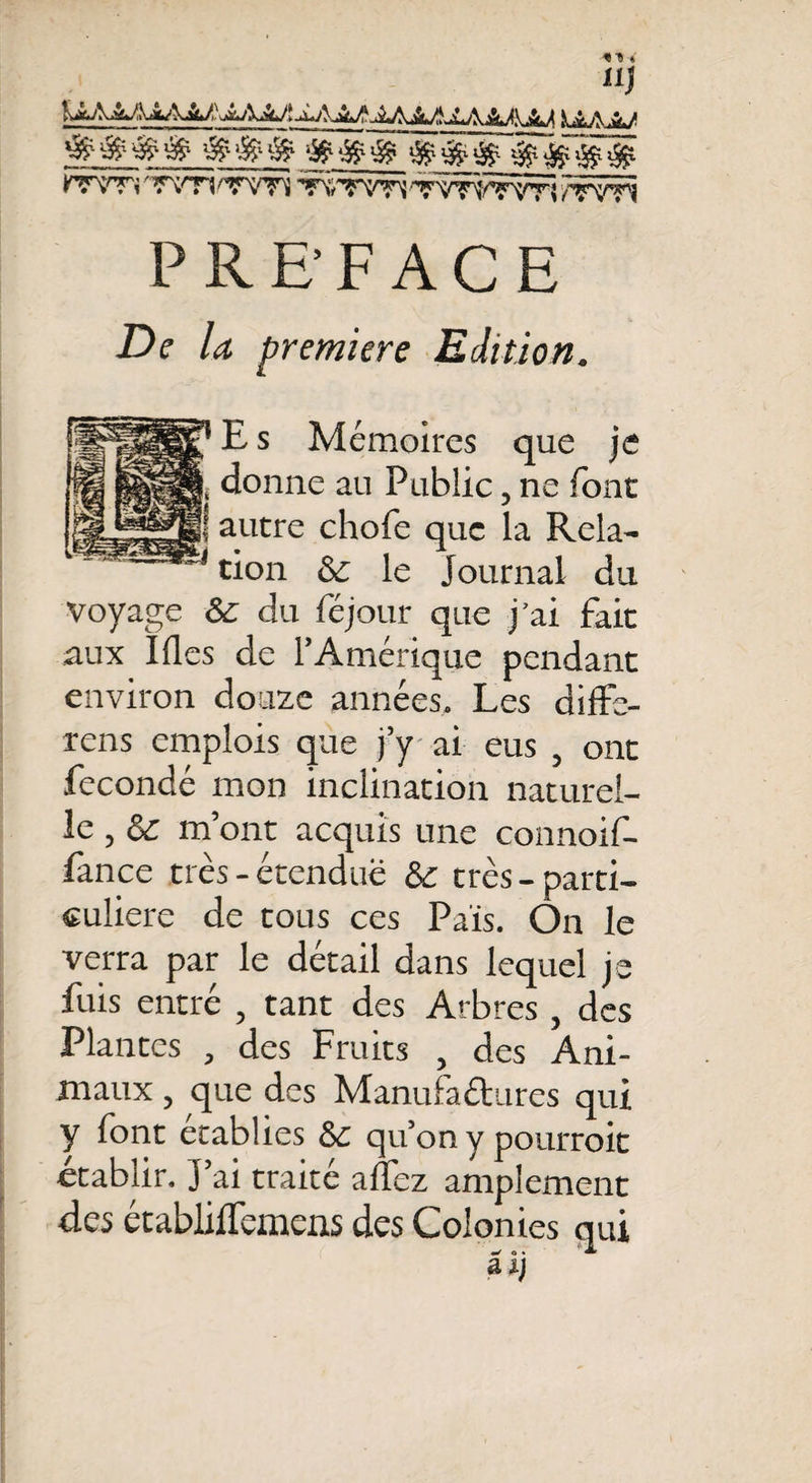 ?7VTi 'WH 'TVTî ’TNfTVTi 'TVTOTVTÎ /TYTi PREFACE Z)e /&lt;* première Edition. E s Mémoires que je donne au Public, ne font autre chofe que la Rela¬ tion &amp; le Journal du voyage &amp; du féjour que j’ai fait aux Ifles de l’Amérique pendant environ douze années. Les diffe- rens emplois que j’y ai eus , ont fécondé mon inclination naturel¬ le , &amp; m’ont acquis une connoif- fance très - étendue 5c très - parti¬ culière de tous ces Pais. On le verra par le détail dans lequel je fuis entré , tant des Arbres, des Plantes , des Fruits , des Ani¬ maux , que des Manufactures qui y font établies &amp; qu’on y pourroit établir. J’ai traité allez amplement des établiflemens des Colonies qui aij