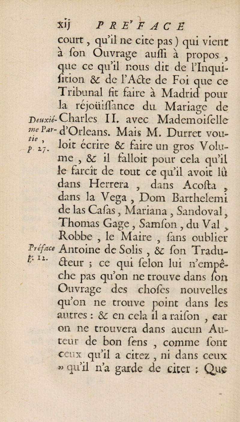 court , qu’il ne cite pas ) qui vient a fon Ouvrage auffi à propos 5 que ce qu’il nous dit de l’Inqui- lition 5c de l’Acte de Foi que ce Tribunal fit faire à Madrid pour la réjoüififance du Mariage de Deuxié-Charles IL avec Mademoifelle Far’ d’Orléans. Mais M. Durret voit- p ±j. Joit écrire 5c faire un gros Volu¬ me , 5c il falloit pour cela qu’il le farcît de tout ce qu il avoir lu dans Herrera , dans Acofta , dans la Vega 5 Dom Bar chelem t de las Calas 5 Mariana ? Sandoval, Thomas Gage , Samfon , du Val „ Robbe y le Maire 5 fans oublier T réface Antoine de Solis , 5c fon Tradu- lL‘ éleur 5 ce qui félon lui n’empê¬ che pas qu’on ne trouve dans fon Ouvrage des choies nouvelles qu’on ne trouve point dans les autres : 5c en cela il a raifon , car on ne trouvera dans aucun Au¬ teur de bon fens , comme font ceux qu’il a citez , ni dans ceux « qu’il n’a garde de citer ; Que