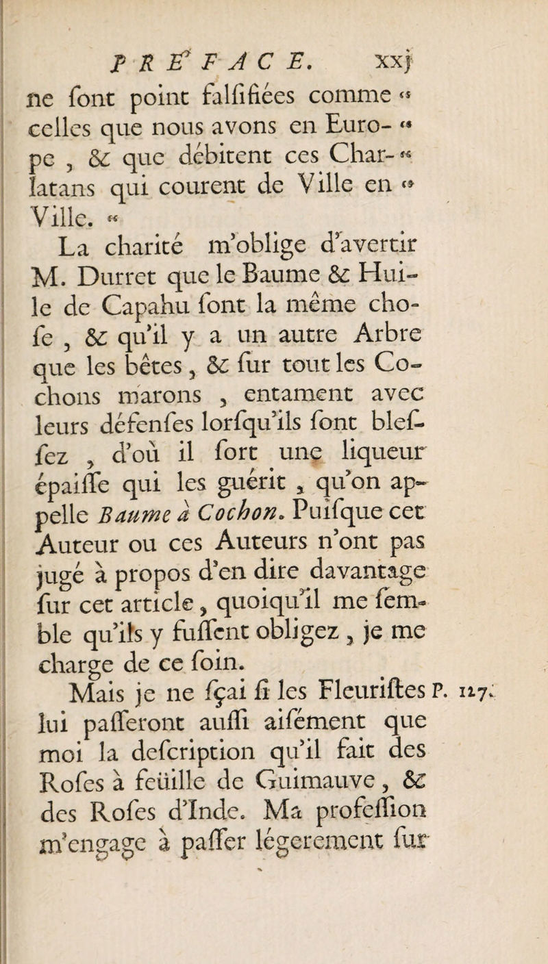 PREFACE. xxj ne font point fal fi fiées comme « celles que nous avons en Euro- « pe , &amp; que débitent ces Char-** latans qui courent de Ville en «» Ville. « La charité m’oblige d’avertir M. Durret que le Baume &amp; Hui¬ le de Capahu font la même cho- fe , &amp; qu’il y a un autre Arbre que les bêtes, 8C fur tout les Co¬ chons marons , entament avec leurs défenfes lorfqu’ils font bief, fez , d’où il fort une liqueur épailTe qui les guérit , qu’on ap¬ pelle Baume à Cochon. Puifque cet Auteur ou ces Auteurs n’ont pas jugé à propos d’en dire davantage fur cet article, quoiqu’il me fem- ble qu’ils y fuflfcnt obligez , je me charge de ce foin. Mais je ne fçai fi les Fleuriftes P lui palferont aufli aifément que moi la defcription qu’il fait des Rofes à feüille de Guimauve, &amp; des Rofes d’Inde. Ma profdfion m’engage à pafifer légèrement fur . 117.