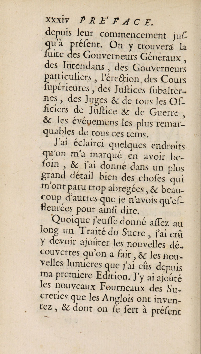 depuis leur commencement j,uC qu a prefent. On y trouvera la fuite des Gouverneurs Generaux ? des Intendans 5 des Gouverneurs particuliers, rétention des Cours Supérieures, des Juftices fu bal ter- Bes 5 des Juges &amp;c de tous les Of¬ ficiers de^ Juftice de Guerre 3 &amp; les eveaemens les plus remar¬ quables de tous ces tems. J ai éclairci quelques endroits qu on m a marque en avoir bc~ foui 3 6e j ai donne dans un plus gland detail bien des choies qui m ontparu trop abrégées, Sc beau¬ coup d autres que je n’avois qu’ef¬ fleurées pour ainfi dire. Quoique feu de donné a/Tez au long un Traité du Sucre &gt; j ai crû y devoir ajouter les nouvelles dé¬ couvertes qu on a fait, &amp; les nou ¬ velles lumières que j ai eus depuis ma première Edition. J’y ai ajouté les nouveaux Fourneaux des Su- ci eues que les Anglois ont inven¬ tez 3 ôc dont on fe fert à préfent