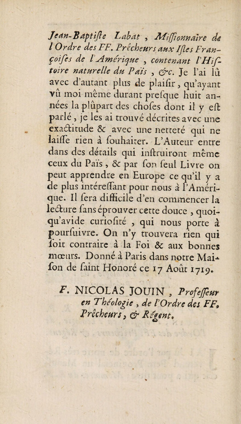 Jean-JBaptifle Labat 5 R'Fiffîonndîre de l Ordre des FF. Prêcheurs aux IJles Fr an- f oifes de l Amérique 5 contenant VHif- toire naturelle du Pais , &amp;c. Je l’ai lu avec d’autant plus de pîaifir, qu ayant vu moi même durant prefque huit an¬ nées la plupart des choies dont il y ell parlé , je les ai trouvé décrites avec une exaétitude Sc avec une netteté qui ne lailTe rien à fbuhaiter. L’Auteur entre dans des details qui mftruiront même ceux du Païs , &amp; par for» feul Livre on peut apprendre en Europe ce qu’il y a de plus intérdTant pour nous à l’Améri¬ que. Il fera difficile d’en commencer la le&amp;ure fans éprouver cette douce , quoi- qu’avide curiofité , qui nous porte à pourfuivre. On n’y trouvera rien qui foit contraire à la Foi ôc aux bonnes mœurs. Donné à Paris dans notre Mai-*- fon de Paint Honoré ce 17 Août 1719* F. NICOLAS JOUIN , Profejfeur en Théologie , de 1 Ordre des FF9 Prêcheurs, &amp; Régent*