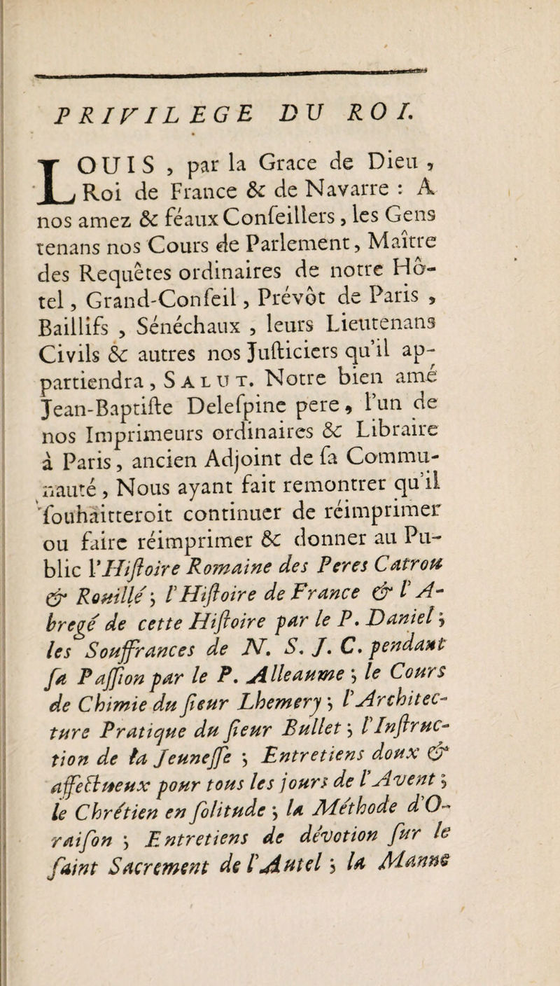 PRIVILEGE DU ROI. LOUIS , par la Grâce de Dieu , Roi de France 5c de Navarre : A nos amez 5c féaux Confeiliers , les Gens tenans nos Cours de Parlement, Maître des Requêtes ordinaires de notre Hô¬ tel , Grand'Confeii, Prévôt de Paris 5 Baillifs , Sénéchaux , leurs Lieutenans Civils 5c autres nos Jufticiers qu il ap¬ partiendra , Salut. Notre bien ame Jean-Baptifte Delefpine pere, l’un de nos Imprimeurs ordinaires 5c Libraire à Paris, ancien Adjoint de fa Commu¬ nauté , Nous ayant fait remontrer qu’il Touhàitteroit continuer de réimprimer ou faire réimprimer 5c donner au Pu¬ blic YHiftoire Romaine des Peres Catrou &amp; Rouillé \ I Hiftoire de France &amp; /’ A- bregé de cette Hifioire par le P. Daniel j les Souffrances de JV. S. J. C, pendant Ja Paffion par le P. Alleaume } le Cohïs de Chimie du ffeur Lhemery j / ^Architec¬ ture Pratique du ffeur Bullet\ l Infiruc- tion de la Jeunefe } Entretiens doux &amp; ajfeéhteux pour tous les jours de l Avent, le Chrétien en ffolitude *, la Méthode d O- raiffon &gt; F. ntretiens de dévotion fur lt faint Sacrement de lAutelj la Manne