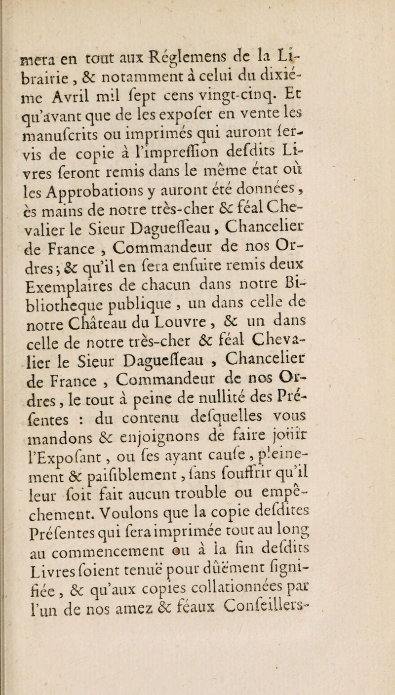 brairie , 3c notamment à celui du dixiè¬ me Avril mil fept cens vingt-cinq. Et qu’avant que de les expofer en vente les manufcrits ou imprimés qui auront ler- vis de copie à l’impreffion defdits Li¬ vres feront remis dans le même état ou les Approbations y auront été données, ès mains de notre très-cher 3c féal Che¬ valier le Sieur Dagueiïeau, Chancelier de France , Commandeur de nos Or¬ dres*, &amp; qu’il en fera enfuite remis deux Exemplaires de chacun dans notre Bi¬ bliothèque publique , un dans celle de notre Château du Louvre , 3c un dans celle de notre très-cher ôc féal Cheva¬ lier le Sieur Daguelïeau , Chancelier de France , Commandeur de nos Or¬ dres , le tout â peine de nullité des Pie- fentes : du contenu defquelles vous mandons 3c enjoignons de faire jouit l’Expofant, ou fes ayant caule , pleine¬ ment 3c paifiblement, fans fouffrir qu’il leur foit fait aucun trouble ou empê¬ chement. Voulons que la copie defdites Préfentes qui fera imprimée tout au long au commencement ou â la lin defdits Livres foient tenue' pour dûêment ligni¬ fiée , 3c qu’aux copies collationnées par Lun de nos amez 3c féaux Conleiüers- i'