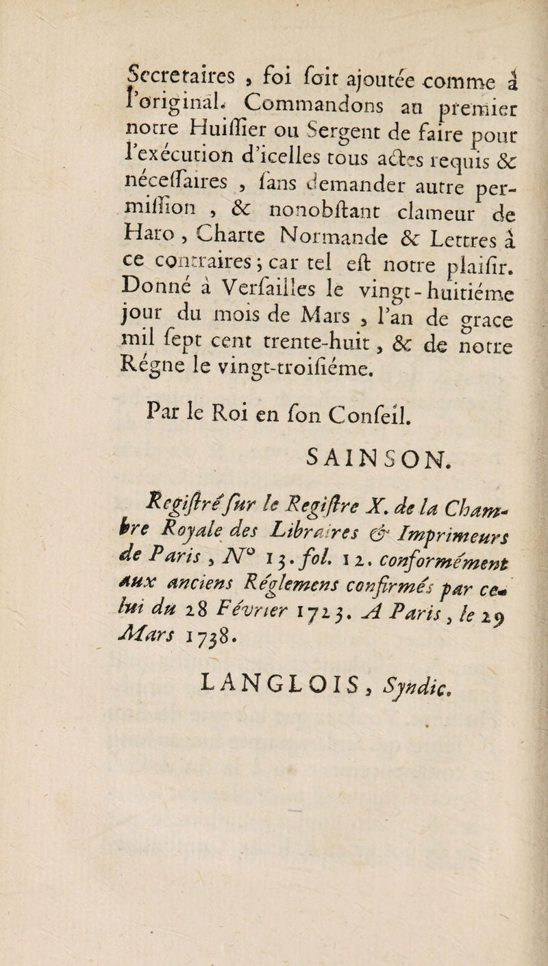 Secrétaires &gt; foi fait ajoutée comme â originah Commandons au premier norre Huiilier ou Sergent de faire pour 1 execution d icelles tous aétes reejuis 8c neceffaires , lans demander autre per- million , 8c nonobflant clameur de Haro , Charte Normande 8c Lettres a ce contraires} car tel eft notre plaifir. Donné à Verfaiiles le vingt-huitième jour du mois de Mars 5 l’an de orace mil fept cent trente-huit 5 8c de notre Régne le vingt-troiliéme. Par le Roi en fon Confeil. SAINSON. Regiftrefur le Regifire X delà Cham¬ bre Royale des Libraires &amp; Imprimeurs de Paris , N° 13. fol 12. conformément Aux anciens Reglemens confirmés par ce■* Im du 2$ Février 1723. A Paris &gt; le 2$ Mars 1738. LANGLOIS 3 Syndic»