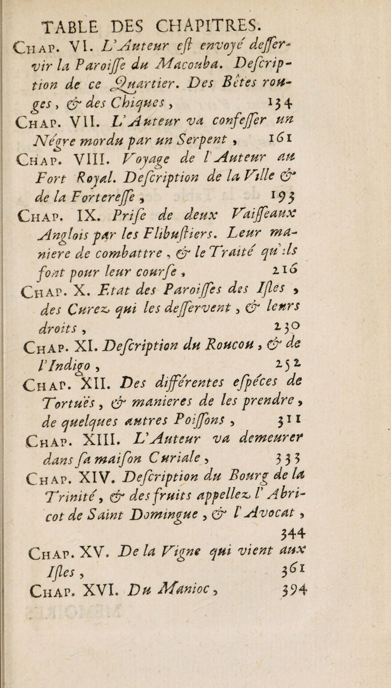 Ch ap. VI. U Auteur eft envoyé dejfer- vir la Paroijfe du Macouba. Defcrip- tion de ce Quartier» Des B et es ron¬ ges , des Chiques , 13 4 Ch ap. VII. U Auteur va confejfer un Nègre mordu par un Serpent &gt; t6i Chap. VIII. Voyage de l Auteur au Fort Royal. Defiription de la Ville &amp; de la F or terejfe , 19 3 Chap. IX. Prifi de deux Vaiffeaux Anglois par les Flibuftiers. Leur ma- niere de combattre , (V le Vrai té qu ils font pour leur courfe , 2.16 Chap. X. F.tat des Paroijfes des Ijles » des Curez, qui les dejfer vent, &amp; leurs droits , 130 Chap. XI. Defiription du Roucou , &amp; de P Indigo, ^ 2.51 Chap. XII. Des différentes efpé'ces de Tortues , &amp; maniérés de les prendre, de quelques autres Poiffons , 311 Chap. XIII. U Auteur va demeurer dans fa mai fin C uriale , 333 Chap. XIV. Defiription du Bourg de la Vrmité, &amp; des fruits appeliez, V Abri¬ cot de Saint Domingue , &amp; P Avocat, 344 Chap. XV. De la Vigne qui vient aux If es , Ciiap. XVI. Du Manioc, 394