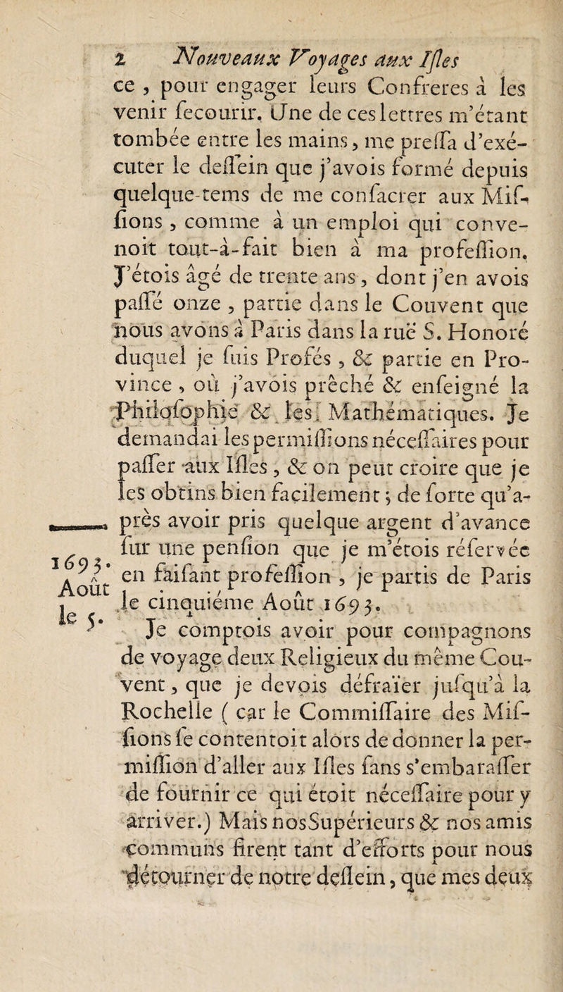 Août le 5. l Nouveaux Voyages aux I/les ce , pour engager leurs Confrères à les venir fecourir, Une de ces lettres m’étant tombée entre les mains, me preffa d’exé¬ cuter le deflein que j’avois formé depuis quelque-rems de me confacrer aux Mif- fions , comme à un emploi qui conve- noit tout-à-fait bien à ma profeffion. J’étois âgé de trente ans, dont j’en avois palfé onze , partie dans le Couvent que nous avons à Paris dans la rue S. Honoré duquel je fuis Profés , 8c partie en Pro¬ vince , où j’avois prêché 8c enfeigné la Piiilofophié &amp; les: Mathématiques. Je demandai les permilïî.ons néceflaires pour palTer «aux Illes , 8c on peut croire que je les obtins bien facilement ; de forte qu’a- près avoir pris quelque argent d'avance fur une penfion que je m’étois référé ée en failant profeffion , je partis de Paris Je cinquième Août 1693, Je comptois avoir pour compagnons de voyage deux Religieux du même Cou¬ vent, que je devpis défraïer julqu’â la Rochelle ( car le Commiffaire des Mif- fions fe contentoit alors de donner la per- million d’aller aux Ides fans s*emba rafler de fournir ce qui étoit néceflaire pour y arriver.) Mais nosSupérieurs 8c nos amis communs firent tant d’efforts pour nous détourner de notre deflein, que mes deffiç