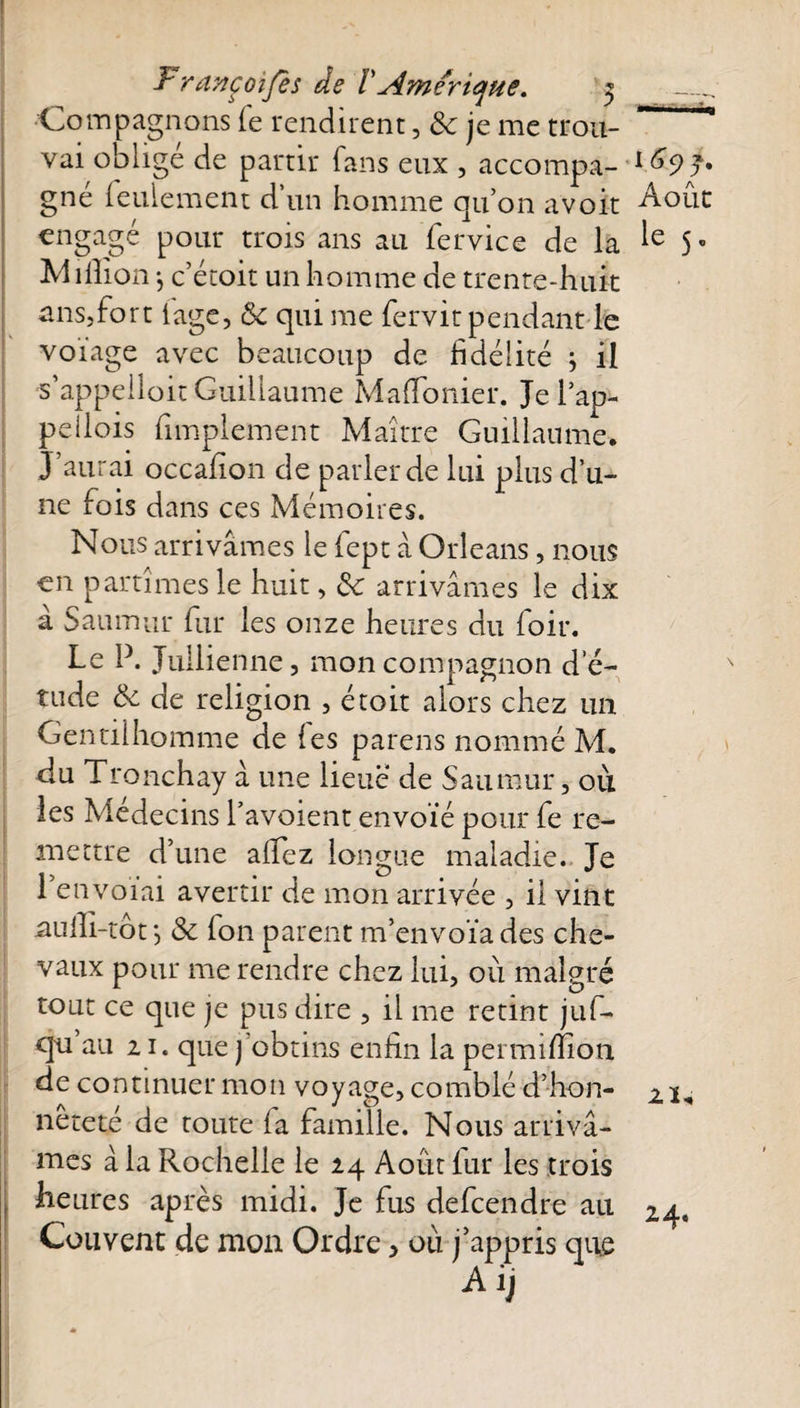 Françoijes de VAmérique. 5 _. Compagnons le rendirent, 8c je me trou- ~ vai oblige de partir fans eux , accompa- 1(^9 J* gné feulement d’un homme quon avoit Août engagé pour trois ans au fervice de la 5° Million -, c’étoit un homme de trente-huit ans,fort lage, 8c qui me fervit pendant le voïage avec beaucoup de fidélité ; il s’appelloit Guillaume Mafionier. Je lap- peilois fimplement Maître Guillaume. J’aurai occafion de parler de lui plus d’u¬ ne fois dans ces Mémoires. Nous arrivâmes le fept â Orléans, nous en partîmes le huit, 8c arrivâmes le dix à Saumur fur les onze heures du foir. Le P. Jullienne, mon compagnon de- tude &amp; de religion , étoit alors chez un Gentilhomme de les parens nommé M. du Tronchay â une lieue de Saumur, où les Médecins l’avoient envoie pour fe re¬ mettre d’une affez longue maladie. Je 1 envoiai avertir de mon arrivée , il vint nuili-tot} 8c fon parent m’envoïades che¬ vaux pour me rendre chez lui, où malgré tout ce que je pus dire , il me retint juf- qu au 21. que j obtins enfin la pei million de continuer mon voyage, comblé d’-hon- 21, neteté de toute (a famille. Nous arrivâ¬ mes à la Rochelle le 24 Août fur les trois heures après midi. Je fus defcendre au 24. Couvent de mon Ordre, où j’appris que Aij